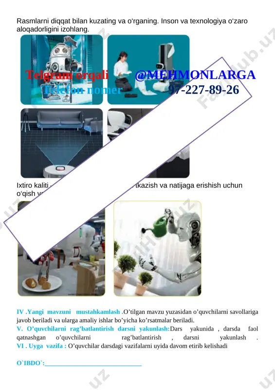 sh. 10 daqiqa 6 uyga vazifa 2 daqiqa jami 45 daqiqa i.tashkiliy qism. 1.o’quvchilar bilan 2.salomlashish . 3.davomatni aniqlash . ii .o’quvchilar bilan kirish suhbati . iii. yangi mavzu bayoni. rasmlarni diqqat bilan kuzating va o‘rganing. inson va texnologiya o‘zaro aloqadorligini izohlang. [image: ]telgram orqali @mehmonlarga telefon nomer 97-227-89-26 ixtiro kaliti – tajriba va bilim. tajriba o‘tkazish va natijaga erishish uchun o‘qish va izlanish kerak. [image: ] iv .yangi mavzuni mustahkamlash .o’tilgan mavzu yuzasidan o’quvchilarni savollariga javob beriladi va ularga amaliy ishlar bo’yicha ko’rsatmalar beriladi. v. o’quvchilarni rag’batlantirish darsni yakunlash:dars yakunida , darsda faol qatnashgan o’quvchilarni rag’batlantirish , darsni yakunlash . vi . uyga vazifa : o’quvchilar darsdagi vazifalarni uyida davom etirib kelishadi o`ibdo`:______________________________ sana: _____________ mavzu: texnologik vositalar maqsad: ta’limiy:o‘quvchilarga mehnat ta’limi fani haqida ma`lumot berish. tarbiyaviy: o‘quvchilarni mehnatsevarlik ruhida tarbiyalash,ish qurollaridan foydalanishda ehtiyotkorona munosabatni tarbiyalash rivojlantiruvchi: o‘quvchilarning ijodiy tafakkur, tasavvur va fantaziyalarini rivojlantirish. estetik madaniyat va ijodkorlik kompetensiyasi …