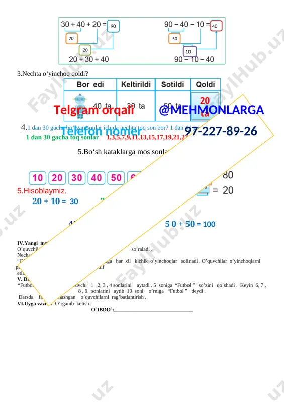 h . ii.o’quvchilar bilan kirish suhbati o’tkazish.o’quvchilarni matematika darsligi bilan tanishtirish.o’quvchilarni “matematika”darsligining mualliflari m.ahmedov, n.abduraxmonova, m.jumayevlar haqida tushunchalar berish .o’quvchilarga matematikadan birinchi dars ekanligi bu darslarda sanashni, cho’plardan shakllar yasashni , misollar , masalalar yechishni , geometrik shakllarni o’rganish tushuntiriladi . iii.yangi mavzu bayoni.o’quvchilarni yangi mavzu bilan tanishtiriladi. yurtboshimiz tomonidan 1-sinf o’quvchilariga berilgan o’quv qurollari va dars tartibi bilan tanishtirish . multimedia ilovalar orqali yangi mavzu haqida tushunchalar berish .rasmlar asosida o’quv qurollari tanishtiriladi va ular haqida tushuncha beriladi . o’quv qurollar nomini o’quvchilardan so’rab ularning sanog’i so’raladi .o’quvchilarga kitob , daftar to’g’ri to’rtburchak shaklida ekanligini tushuntirish . 1. hisoblashni tushuntiramiz. [image: ] 30+20=50 50-20=30 50-30=20 [image: ]20 30 50 2.bo‘laklab hisoblaymiz. [image: ]40 10 50 20 90 70 3.nechta o‘yinchoq qoldi? [image: ]20 ta 4.1 dan 30 gacha bo‘lgan sonlar ichida nechta toq son bor? 1 dan 41 gacha bo‘lgan sonlarda-chi? 1 dan 30 gacha toq sonlar 1,3,5,7,9,11,13,15,17,19,21,23,25,27,29 jami …