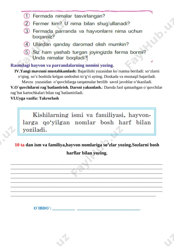 ish, yo’qlamaqilish, o’quvchilarni darsga tayyorgarliklarini tekshirish. ii. o`tgan mavzuni mustahkamlash. iii.yangi mavzu bayoni: rasmlarga diqqat bilan qarang. [image: ] [image: ] rasmdagi hayvon va parrandalarning nomini yozing. iv.yangi mavzuni mustahkamlash: bajarilishi yuzasidan ko`rsatma beriladi: so‘zlarni o‘qing. so‘z boshida kelgan undoshni to‘g‘ri ayting. doskada va mustaqil bajariladi. mavzu yuzasidan o’quvchilarga tarqatmalar berilib savol javoblar o’tkaziladi. v.o`quvchilarni rag`batlantirish. darsni yakunlash.: darsda faol qatnashgan o`quvchilar rag`bat kartochkalari bilan rag`batlantiriladi. vi.uyga vazifa: takrorlash [image: ] 10 ta dan ism va familiya,hayvon nomlariga so’zlar yozing.sozlarni bosh harflar bilan yozing. ____________________________________________________________________________________________________________________________________________________________________________________________________________________________________________________________________________________________________________________________________________________________________________________________________________________________________________________________________________________________________________________________________________________________________________________________________________________________________________________________________________________________________________________________________________________________________________________ o`ibdo`: ___________ _______________________________ sana:_________________202___yil mavzu: quvnoq ferma maqsadlar: ta’limiy: o`quvchilarni o`tilgan mavzu bilimlarini mustahkamlash va yangi mavzu bo`yicha yangi bilimlar berish ona tilidagi qoidalar va to`g`ri yozish ko`nikmalarini shakllantirish va ularning nutq ravonligi haqida ma`lumotlar berish.fanga oid kompetensiyalar: adabiy – nutqiy kompetensiya elementlari(tinglab tushunish, talaffuz me’yorlariga rioya qila oladi, bo’g’in ko’chirish q
