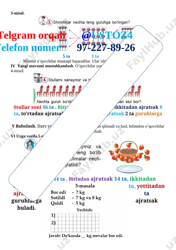7-227-89-26 stullar soni 16 ta . bittadan ajratsak 16 ta, ikkitadan ajratsak 8 ta, to’rtadan ajratsak 4 ta, sakkiztada ajratsak 2 ta guruhlarga ajraladi. v baholash. dars yakunida umumiy ballar e’lon qilinadi va faol, bilimdon o’quvchilar rag’batlantiriladi. vi uyga vazifa.5-misol. [image: ] olmalar soni 14 ta . bittadan ajratsak 14 ta, ikkitadan ajratsak 7 ta, yettitadan ajratsak 2 ta guruhlarga ajratsak buladi. [image: ] sana «_____»____________20___yil 2-mavzu : teng guruhlarga bo‘lish maqsad: o’quvchilarga dts talablari asosida sonlarni qo’shish va ayrishni o’rgatish. ta’limiy: o’quvchilarga namuna bo‘yicha ketma-ketlikni davom ettirishni o’rgatish. tarbiyaviy: barkamol avlodga xos odoblilik san’ati va madaniyatini o’rgatish. o`quv jarayoniga oid kompetensiya: tk 1. matematikaga oid atamalarni to‘g‘ri talaffuz etish; o‘z fikrini aniq ifodalay olish; tk3 masala yechish orqali ijtimoiy hayotdagi vaziyatlarga nisbatan o‘zining ijobiy munosabatini bildira olish; fk 1. 0 dan 100 gacha bo‘lgan sonlarni o‘qiy oladi, yoza oladi, to‘g‘ri va teskari tartibda sanay oladi;rivojlantiruvchi: o’quvchilarni og’zaki va yozma …