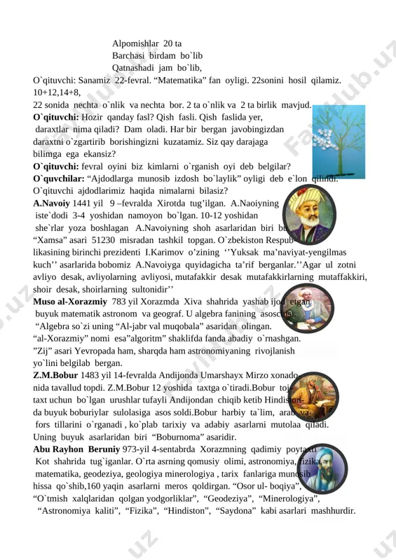 3a//i.ytimg.com/vi/rdqqto1zuow/0.jpg&mb=44]o`qituvchi: fevral oyini biz kimlarni o`rganish oyi deb belgilar? o`quvchilar: “ajdodlarga munosib izdosh bo`laylik” oyligi deb e`lon qilindi. o`qituvchi ajdodlarimiz haqida nimalarni bilasiz? [image: ]a.navoiy 1441 yil 9 –fevralda xirotda tug’ilgan. a.naoiyning iste`dodi 3-4 yoshidan namoyon bo`lgan. 10-12 yoshidan she`rlar yoza boshlagan a.navoiyning shoh asarlaridan biri bu “xamsa” asari 51230 misradan tashkil topgan. o`zbekiston respub- likasining birinchi prezidenti i.karimov o’zining ‘’yuksak ma’naviyat-yengilmas kuch’’ asarlarida bobomiz a.navoiyga quyidagicha ta’rif berganlar.’’agar ul zotni avliyo desak, avliyolarning avliyosi, mutafakkir desak mutafakkirlarning mutaffakkiri, shoir desak, shoirlarning sultonidir’’ muso al-xorazmiy 783 yil xorazmda xiva shahrida yashab ijod etgan buyuk matematik astronom va geograf. u algebra fanining asoschisi. “algebra so`zi uning “al-jabr val muqobala” asaridan olingan. “al-xorazmiy” nomi esa”algoritm” shaklifda fanda abadiy o`rnashgan. ”zij” asari yevropada ham, sharqda ham astronomiyaning rivojlanish yo`lini belgilab bergan. [image: ]z.m.bobur 1483 yil 14-fevralda andijonda umarshayx mirzo xonado- nida tavallud topdi. z.m.bobur 12 yoshida taxtga o`tiradi.bobur toj- taxt uchun bo`lgan urushlar …
