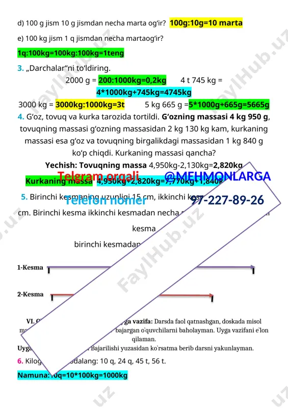 kg=1teng 3. „darchalar“ni to‘ldiring. 2000 g = 200:1000kg=0,2kg 4 t 745 kg = 4*1000kg+745kg=4745kg 3000 kg = 3000kg:1000kg=3t 5 kg 665 g =5*1000g+665g=5665g 4. g‘oz, tovuq va kurka tarozida tortildi. g‘ozning massasi 4 kg 950 g, tovuqning massasi g‘ozning massasidan 2 kg 130 kg kam, kurkaning massasi esa g‘oz va tovuqning birgalikdagi massasidan 1 kg 840 g ko‘p chiqdi. kurkaning massasi qancha? yechish: tovuqning massa 4,950kg-2,130kg=2,820kg kurkaning massa 4,950kg+2,820kg=7,770kg+1,840kg=9,610kg 5. birinchi kesmaning uzunligi 15 cm, ikkinchi kesmaning uzunligi 5 cm. birinchi kesma ikkinchi kesmadan necha santimetr uzun? ikkinchi kesma birinchi kesmadan necha marta qisqa?telgram orqali @mehmonlarga telefon nomer 97-227-89-26 15 sm 1-kesma 10 sm 2-kesma vi. o`quvchilarni baholash va uyga vazifa: darsda faol qatnashgan, doskada misol masala bajargan va birinch bo`lib bajargan o`quvchilarni baholayman. uyga vazifani e`lon qilaman. uyga vazifa 6-7 - misol. bajarilishi yuzasidan ko`rsatma berib darsni yakunlayman. 6. kilogramda ifodalang: 10 q, 24 q, 45 t, 56 t. …