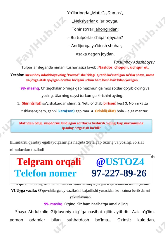 g. parvoz o‘zbekiston, parvozingni qiyos etgum uchqur toyga. ona yurtim rivoj topib, qo‘limiz ham yetar oyga. yo‘llaringda „matiz“, „damas“, „neksiya“lar qilar poyga. tohir so‘rar jahongirdan: – bu tulporlar chiqar qaydan? – andijonga yo‘ldosh shahar, asaka degan joydan. tursunboy adashboyev tulporlar deganda nimani tushunasiz? javobi:nasldor, chopqir, uchqur ot. yechim:tursunboy adashboyevning “parvoz” she’ridagi ajratib ko’rsatilgan so’zlar shaxs, narsa va joyga atab qoyilgan nomlar bo’lgani uchun ham bosh harf bilan yozilgan. 98- mashq. chiziqchalar o‘rniga gap mazmuniga mos so‘zlar qo‘yib o‘qing va yozing. ularning qaysi turkumga kirishini ayting. 1. shirin(sifat) so‘z shakardan shirin. 2. yetti o‘lchab,bir(son) kes! 3. nonni katta tishlasang ham, gapni kata(son) gapirma. 4. odobli(sifat) bola – elga manzur. matndan belgi, miqdorini bildirgan so‘zlarni tushirib o‘qing. gap mazmunida qanday o‘zgarish bo‘ldi? bilimlarni qanday egallayotganingiz haqida 2-3ta gap tuzing va yozing. so‘zlar nimalardan tuziladi iv.mustahkamlash:bajarilishi yuzasidan ko `rsatma beriladi: so‘zlarni o‘qing. so‘z boshida kelgan undoshni to‘g‘ri ayting. doskada va mustaqil bajariladi.telgram orqali …