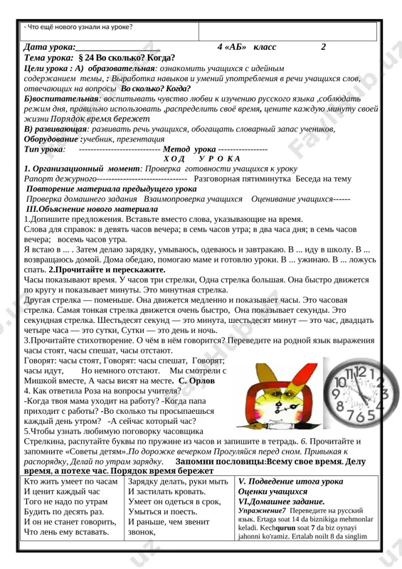 ti, pravilno soglasuya s chislitelnimi. rejim dnya shkolnika pod'yom 7.00 zaryadka 7.10 umivanie 7.20 zavtrak 7.30 uroki 800-13.05 obed 13.50-14.10 igri 14.15-15.30 dom\zadanie 15.30-16.30 pomosh po domu 16.30-18.00 ujin – 18.00-18.30 otdix, igri, chtenie 18.30 podgotovka ko snu 20.00-21.30 son 21.30 – 7.00 obsujdenie. - kak vi sebya chuvstvuete? - kakie oboroti rechi vi uznali na uroke? - chto eshyo novogo uznali na uroke? - chto ponravilos na uroke? - dlya chego nujno soblyudat rejim dnya? - skolko vremeni v den vi udelyaete prodvijeniyu k jiznennoy tseli? - chto vi xotite izmenit v svoey jizni? - kakie vivodi sdelali dlya sebya? udachno to, chto sdelano vovremya. uzbekskaya poslovitsa utrom _ ertalab vecherom _ kechqurun v. podvedenie itoga uroka otsenki uchashixsya [image: ]vi.domashnee zadanie. uprajnenie 4 data uroka:__________________ 4 «ab» klass 2 tema uroka: § 24 vo skolko? kogda? tseli uroka : a) obrazovatelnaya: oznakomit uchashixsya s ideynim soderjaniem temi, : …