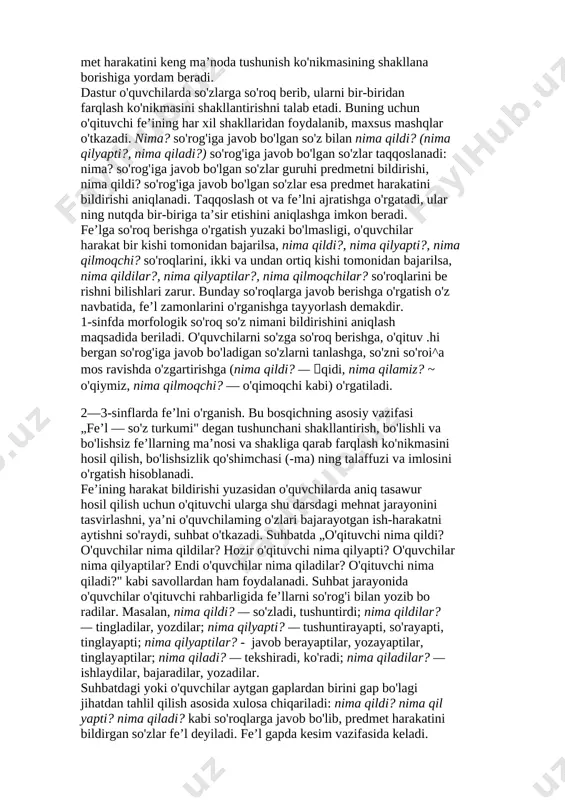 nima qiladi?... (yetiladi), daraxt baiglari nima qiladi?... (sarg'ayadi). bolalar nima qilyaptilar?... (dam olyaptilar), ...(o'ynayaptilar), ... (ishlayaptilar). fe’lni o'rganishda maqsadga qaratilgan ishlar harakatni bildirgan so'zlar mavzusini o'rganishdan boshlanadi (1-sinf, o'quv yilining 2-yarmi). fe’l leksik ma’nosi bilan grammatik ma’nosi (harakat bildirishi) mos keladigan (nima qilyapti?) yugurayapti, arralayapti, sakrayapti, (nima qildi?) yugurdi, arraladi, sakradi, (nima qiladi?) yuguradi, arralaydi, sakraydi kabi misollardan foydalanish bilan, o'quvchilar o'zlari bajargan harakatlarni aytishni so'rab, ular bergan javobini (fe’lni) so'roqlari bilan xattaxtaga yozib, suhbat o'tkazish bi­ lan tushuntiriladi. o'quvchilarni so'roq berish bilan holat bildiradigan uxlayapti, o ‘ynayapti, faxrlanadi kabi fe’llami ham tanlashga o'rgatib borish muhim ahamiyatga ega. bunday mashqlar o'quvchilarda pred­ met harakatini keng ma’noda tushunish ko'nikmasining shakllana borishiga yordam beradi. dastur o'quvchilarda so'zlarga so'roq berib, ularni bir-biridan farqlash ko'nikmasini shakllantirishni talab etadi. buning uchun o'qituvchi fe’ining har xil shakllaridan foydalanib, maxsus mashqlar o'tkazadi. nima? so'rog'iga javob bo'lgan so'z bilan nima qildi? (nima qilyapti?, nima qiladi?) so'rog'iga javob bo'lgan …