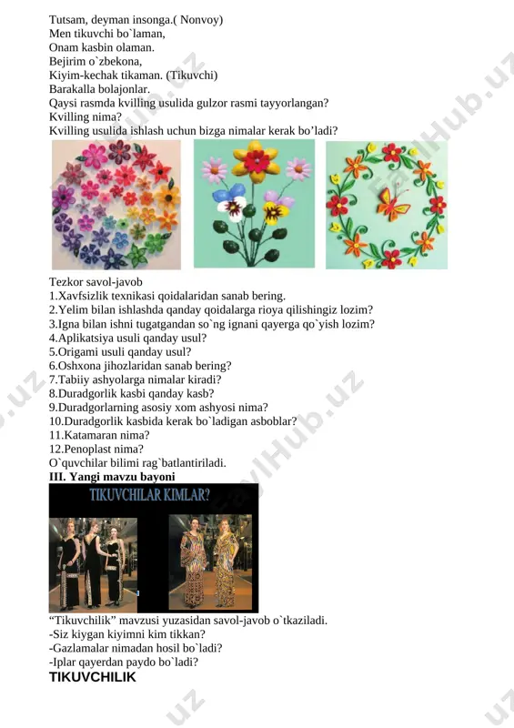 davolayman bemorni, bundan yaxshi ish bormi?( shiforkor) ota kasbim nonvoylik, bu kasbda bor ezgulik. mehrim qo`shib har nonga, tutsam, deyman insonga.( nonvoy) men tikuvchi bo`laman, onam kasbin olaman. bejirim o`zbekona, kiyim-kechak tikaman. (tikuvchi) barakalla bolajonlar. qaysi rasmda kvilling usulida gulzor rasmi tayyorlangan? kvilling nima? kvilling usulida ishlash uchun bizga nimalar kerak bo’ladi? [image: ] tezkor savol-javob 1.xavfsizlik texnikasi qoidalaridan sanab bering. 2.yelim bilan ishlashda qanday qoidalarga rioya qilishingiz lozim? 3.igna bilan ishni tugatgandan so`ng ignani qayerga qo`yish lozim? 4.aplikatsiya usuli qanday usul? 5.origami usuli qanday usul? 6.oshxona jihozlaridan sanab bering? 7.tabiiy ashyolarga nimalar kiradi? 8.duradgorlik kasbi qanday kasb? 9.duradgorlarning asosiy xom ashyosi nima? 10.duradgorlik kasbida kerak bo`ladigan asboblar? 11.katamaran nima? 12.penoplast nima? o`quvchilar bilimi rag`batlantiriladi. iii. yangi mavzu bayoni [image: ] “tikuvchilik” mavzusi yuzasidan savol-javob o`tkaziladi. -siz kiygan kiyimni kim tikkan? -gazlamalar nimadan hosil bo`ladi? -iplar qayerdan paydo bo`ladi? tikuvchilik siz kiyadigan liboslarni kim tikkanini, u qanday gaz lamalardan tayyorlanganligini …