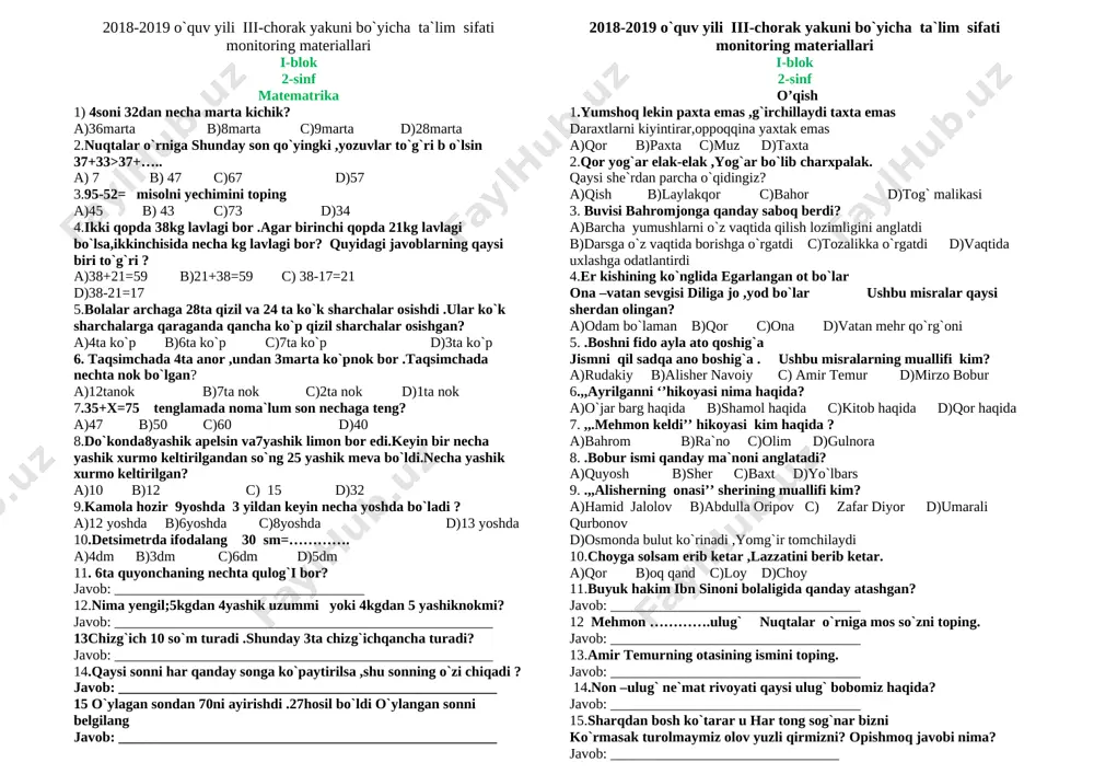 ta`lim sifati monitoring materiallari ii-blok 2-sinf atrofimizdagi olam 1. quyoshning qishki turish kuni? a) 1-yanvar b) 22-dekabr c) 14-yanvar d) 31- dekabr 2. qaysi o`ylar qish oylari hisoblanadi? a) mart, aprel, may b) dekabr, yanvar, fevral c) iyun, iyul, avgust d0 sentabr, oktabr, noyabr 3. issiqxonada nimalar yetishtiriladi? a) qoramollar, go`sht b) sabzavotlar, mevalar c) sut, tuxum d) tovuq, jo`ja 4. uy hayvonlari berilgan qatorni aniqlang. a) sigir , echki b) ayiq, tulki c) chumchuuq, kaptar d) bug`u, musicha 5. bahorda birinchi bo’lib qaysi gullar ochiladi? a) atirgul,momaqaymoq b) lola,nastarin c) boychechak,lolaqizgaldoq d) pechakgul,karnaygul 6. qaysi qushlar o’zbekistonda qishlab qoladilar? a) chumchuqlar. b)qaldirg’och. c).laylak. d).kaptarlar. 7. gigiyena nima? a) atrofni ifloslantirish b) inson ehtiyoji uchun kerakli barcha narsalar c) gigiyena talablariga rioya qilish d)tish yuvish 8. qaysi hayvon tabiat sanitari deyiladi? a). ayiqlar. b). quyon. c). bo’rilar. d). she’r 9. xona gullarini belgilang a). atirgul, yorongul, binafsha .b). kaktus,fiksiya. c).qoqongul,moychechak. …