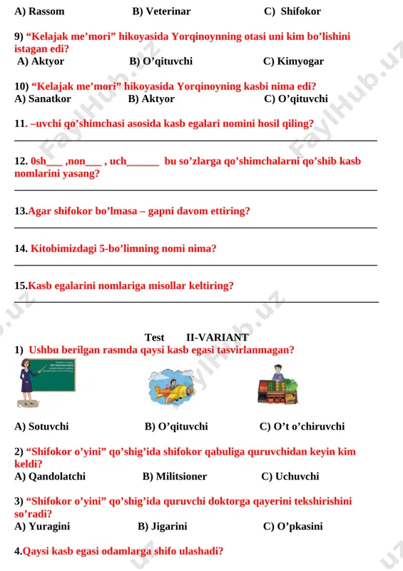 iant 1) ushbu berilgan rasmda qaysi kasb egasi tasvirlanmagan? [image: ] [image: ] [image: ] a) sotuvchi b) o’qituvchi c) o’t o’chiruvchi 2) “shifokor o’yini” qo’shig’ida shifokor qabuliga quruvchidan keyin kim keldi? a) qandolatchi b) militsioner c) uchuvchi 3) “shifokor o’yini” qo’shig’ida quruvchi doktorga qayerini tekshirishini so’radi? a) yuragini b) jigarini c) o’pkasini 4.qaysi kasb egasi odamlarga shifo ulashadi? a) [image: ] b)[image: ] c) [image: ] 5) “kundaligimdagi 2” hikoyasida kundalik tutilganiga necha yil bo’lgan edi? a) 30 yil b) 40 yil c) 34 yil 6) kundaligidagi 2 baho kundalikni nechanchi sahifasiga qo’yilgan edi? a) 35 sahifasiga b) 42 sahifasiga c) 41 sahifasiga 7) nima uchun ustozi 2 baho olgan edi? a) she’r yozib o’tirgani uchun b) hayol surib o’tirgani uchun c) uyga vazifani qilmagani uchun 8) “kelajak me’mori” hikoyasida yorqinoynning otasi uni kim bo’lishini istagan edi? a) aktyor b) o’qituvchi c) kimyogar 9) “kelajak me’mori” hikoyasida yorqinoyning kasbi …