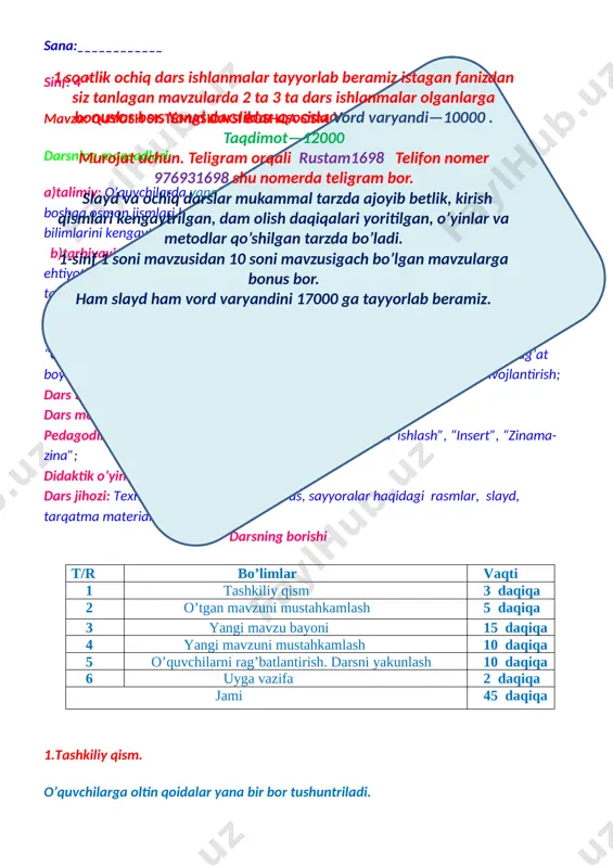 arda ishlash”, “insert”, “zinama-zina”; didaktik o’yin “kim chaqqon” mashqi. dars jihozi: texnik vositalar, darslik, globus, sayyoralar haqidagi rasmlar, slayd, tarqatma materiallar. darsning borishi t/r bo’limlar vaqti 1 tashkiliy qism 3 daqiqa 2 o’tgan mavzuni mustahkamlash 5 daqiqa 3 yangi mavzu bayoni 15 daqiqa 4 yangi mavzuni mustahkamlash 10 daqiqa 5 o’quvchilarni rag’batlantirish. darsni yakunlash 10 daqiqa 6 uyga vazifa 2 daqiqa jami 45 daqiqa 1.tashkiliy qism. o’quvchilarga oltin qoidalar yana bir bor tushuntriladi. [image: e:\slaydlarga orqa fonlar\9e2297d249b082cbe86068caf4d8dc67fb.jpg]1 soatlik ochiq dars ishlanmalar tayyorlab beramiz istagan fanizdan siz tanlagan mavzularda 2 ta 3 ta dars ishlanmalar olganlarga bonuslar bor. yangi darsliklar asosida vord varyandi—10000 . taqdimot—12000 murojat uchun. teligram orqali rustam1698 telifon nomer 976931698 shu nomerda teligram bor. slayd va ochiq darslar mukammal tarzda ajoyib betlik, kirish qismlari kengaytrilgan, dam olish daqiqalari yoritilgan, o’yinlar va metodlar qo’shilgan tarzda bo’ladi. 1-sinf 1 soni mavzusidan 10 soni mavzusigach bo’lgan mavzularga bonus bor. ham slayd …