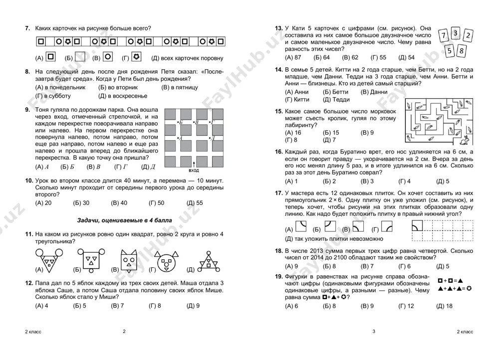 hem 5, no menshe, chem 7? (a) (b) (v) (g) (d) 3. v zooparke rodilis tri lvenka i chetire orlenka. skolko lap dobavilos pri etom v zooparke? (a) 36 (b) 32 (v) 28 (g) 24 (d) 20 4. pryamougolnoe zerkalo razbilos. kakoy iz kuskov a–d vipal? (a) (b) (v) (g) (d) 5. chto poluchitsya, esli k udvoennoy troyke pribavit utroennuyu dvoyku? (a) 5 (b) 6 (v) 10 (g) 12 (d ) 15 6. na skolko bolshe kirpichey v pravoy stopke? (a) 4 (b) 5 (v) 6 (g) 7 (d) 10 2 2 klass 7. kakix kartochek na risunke bolshe vsego? (a) (b) (v) (g) (d) vsex kartochek porovnu 8. na sleduyushiy den posle dnya rojdeniya petya skazal: «posle- zavtra budet sreda». kogda u peti bil den rojdeniya? (a) v ponedelnik (b) vo vtornik (v) v pyatnitsu (g) v subbotu (d) v voskresene 9. tonya gulyala po dorojkam parka. ona voshla …