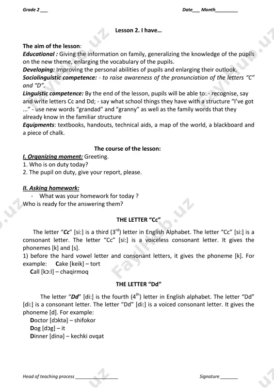 ational : giving the information on family, generalizing the knowledge of the pupils on the new theme, enlarging the vocabulary of the pupils. developing: improving the personal abilities of pupils and enlarging their outlook. sociolinguistic competence: - to raise awareness of the pronunciation of the letters “c” and “d”. linguistic competence: by the end of the lesson, pupils will be able to: - recognise, say and write letters cc and dd; - say what school things they have with a structure “i’ve got ...” - use new words “grandad” and “granny” as well as the family words that they already know in the familiar structure equipments: textbooks, handouts, technical aids, a map of the world, a blackboard and a piece of chalk. the course of the lesson: i. organizing moment: greeting. 1. who is on duty today? 2. the pupil on duty, give your report, please. ii. asking homework: - …