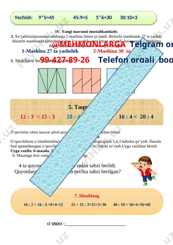 ada qancha limon jo‘natilgan? 1-mashina 27 ta yashshik 2-mashina 30 ta yashshik 4. shakllarni bo‘laklarga ajrating. [image: c:\users\dilmurodjon\desktop\3333333333.files\image170.png] 5. taqqoslang: 12 : 3 < 15 : 3 28 : 4 < 18 : 2 16 : 4 < 20 : 4 15 : 5 = 12 : 4 18 : 9 < 28 : 7 20 : 5 = 16 : 2 @mehmonlarga telgram orqali 99-427-89-26 telefon orqali bog’laning o’quvchilar ishini nazorat qilish qiynalgan o’quvchilarga yordam berish. v. dars yakuni: o’quvchilarni o’zlashtirishlariga va darsdagi faoliyatiga qarab 5,4,3 baholar qo’yish. darsda faol qatnashmagan o’quvchiga keying darsda faol bo’lishini so’rash.uyga vazifalar berish [image: opisanie: c:\users\7-maktab\desktop\taqdimotlar\photo_2018-11-10_13-55-01.jpg]uyga vazifa: 6-masala, 7-misol. 6. masalaga doir rasm chizing va uni yeching: 4 ta quyonning har biriga 3 tadan sabzi berildi. quyonlarga hammasi bo‘lib nechta sabzi berilgan? 7. hisoblang 16 : 2 + 16 : 4 =8+4=12 25 + 15 : 3=25+5=30 40 : 10 + 56=4+56=60 18 …