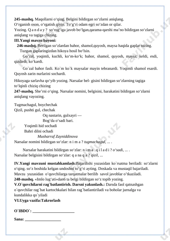 o`quvchilarni rag`batlantirish. darsni yakunlash. 10 daqiqa 6 uyga vazifa 2 daqiqa jami 45 daqiqa i.tashkiliy qism:salomlashish, yo’qlamaqilish, o’quvchilarnidarsgatayyorgarliklarinitekshirish. ii.o`tgan mavzuni mustahkamlash: 1. o'quvchilar daftari ko'rib chiqiladi. 2. suhbat yordamida uy vazifasi qanday bajarilganligi aniqlanadi. 245-mashq. maqollarni o‘qing. belgini bildirgan so‘zlarni aniqlang. o‘rganish oson, o‘rgatish qiyin. to‘g‘ri odam egri so‘zdan or qilar. yozing. qanday? so‘rog‘iga javob bo‘lgan,qarama-qarshi ma’no bildirgan so‘zlarni aniqlang va tagiga chizing. iii.yangi mavzu bayoni: 246-mashq. berilgan so‘zlardan bahor, shamol,quyosh, maysa haqida gaplar tuzing. tuzgan gaplaringizdan hikoya hosil bo‘lsin. go‘zal, yoqimli, kuchli, ko‘m-ko‘k; bahor, shamol, quyosh, maysa; keldi, esdi, qizdirdi, ko‘kardi. go`zal bahor fasli. ko`m ko`k maysalar mayin tebranardi. yoqimli shamol esardi. quyosh zarin nurlarini sochardi. hikoyaga sarlavha qo‘yib yozing. narsalar bel- gisini bildirgan so‘zlarning tagiga to‘lqinli chiziq chizing 247-mashq. she’rni o‘qing. narsalar nomini, belgisini, harakatini bildirgan so‘zlarni aniqlang vayozing. tugmachagul, boychechak qizil, pushti gul, chechak oq nastarin, gulxayri — bog‘da o‘sadi bari. yoqimli hid sochadi bahri dilni ochadi …
