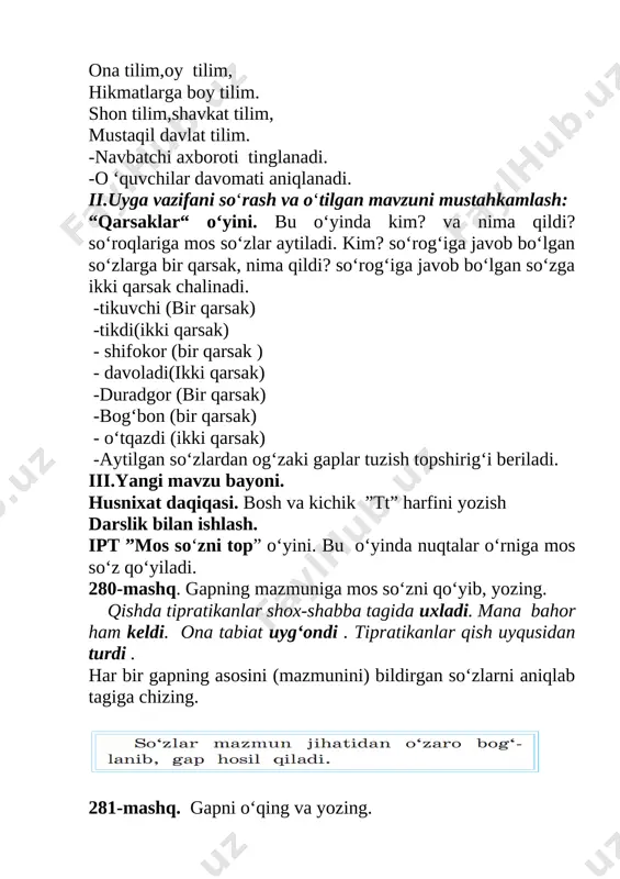 a mos so‘zni qo‘yib, yozing. qishda tipratikanlar shox-shabba tagida uxladi. mana bahor ham keldi. ona tabiat uyg‘ondi . tipratikanlar qish uyqusidan turdi . har bir gapning asosini (mazmunini) bildirgan so‘zlarni aniqlab tagiga chizing. [image: ] 281-mashq. gapni o‘qing va yozing. mevali daraxtlar bahorda gullaydi. gapda o‘zaro bog‘langan so‘zlarni aniqlang. buning uchun avval gapning asosini aniqlang va belgilang. (nimalar?) daraxtlar (nima qiladi?) gullaydi. daraxtlar so‘zidan mazmunan unga bog‘langan so‘zga so‘roq bering: (qanday?) mevali daraxtlar. gullaydi so‘zidan mazmunan unga bog‘langan so‘zga so‘roq bering: (qachon?) bahorda gullaydi. gapni yozing. so‘zlarning bog‘lanishini quyidagicha belgilang: (nimalar?) daraxtlar, (n i m a q i l a d i ?) gullaydi. q a c h o n ? q a n d a y ? bahorda mevali dam olish daqiqasi. uch baho-yu, uch baho, tagi bo’m-bo’sh puch baho “ikki”ning yomon qo‘shnisi “besh” uni tanimaydi og‘aynilar olmang “uch” sizda bor “besh” “to‘rt’ga kuch iv. mavzuni mustahkamlash . ipt …