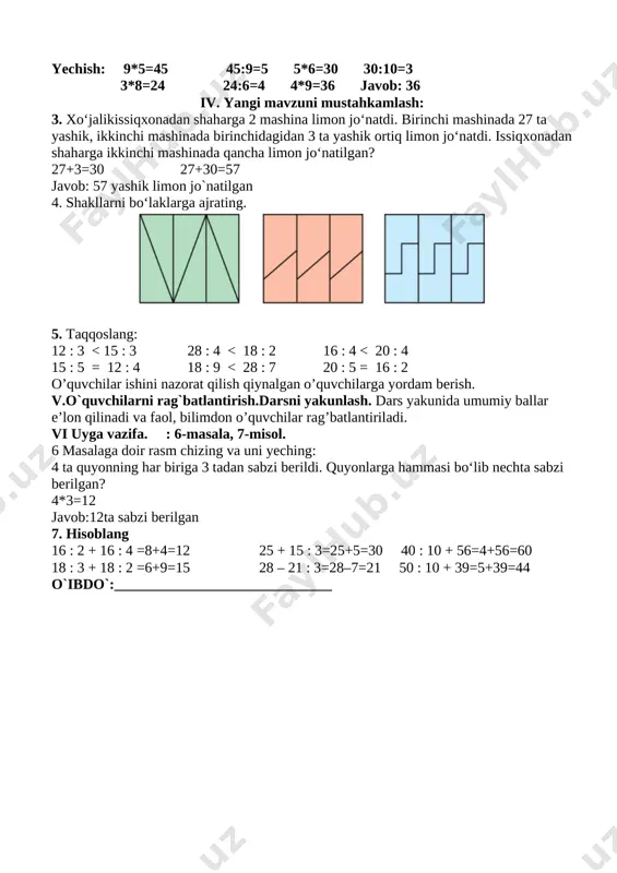 lgan 4. shakllarni bo‘laklarga ajrating. [image: c:\users\dilmurodjon\desktop\3333333333.files\image170.png] 5. taqqoslang: 12 : 3 12 : 4 24 : 4 >24 : 6 4•5< 4•7 21 : 3 <28 : 4 32 : 4 <36 : 4 3. rasm asosida masala tuzing va uni yeching: [image: c:\users\dilmurodjon\desktop\3333333333.files\image173.png] 6 kg 4 ta chelakda — ? kg11 yechish: 6*4=24 javob: 24 lg iv. yangi mavzuni mustahkamlash: 4. birinchi ustunga sonlar ko‘paytmasini, ikkinchi ustunga sonlar bo‘linmasini yozing: 36 : 4=9 4•7=28 3•9=27 27 : 3=8 18 : 3=6 4•5=20. 5. jadval asosida masala tuzing va uni yeching: [image: c:\users\dilmurodjon\desktop\3333333333.files\image174.png] yechish: 2*9=18 yoki 9*2=18 18:9=2 yoki 18:2=9 ikkita o‘zaro teskari masala tuzing va uni yeching. o’quvchilar ishini nazorat qilish qiynalgan o’quvchilarga yordam berish. v.o`quvchilarni rag`batlantirish.darsni yakunlash. o’quvchilarni o’zlashtirishlariga va darsdagi faoliyatiga qarab 5,4,3 baholar qo’yish. darsda faol qatnashmagan o’quvchiga keying darsda faol bo’lishini so’rash.uyga vazifalar berish uyga vazifa: 6-masala, 7-misol. 6. bir tomoni 5 sm, ikkinchi …