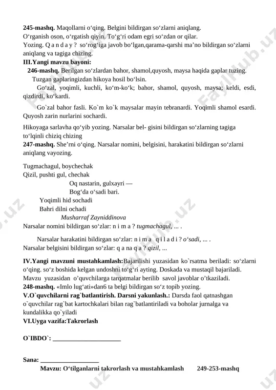 gatayyorgarliklarinitekshirish. ii.o`tgan mavzuni mustahkamlash: 1. o'quvchilar daftari ko'rib chiqiladi. 2. suhbat yordamida uy vazifasi qanday bajarilganligi aniqlanadi. 245-mashq. maqollarni o‘qing. belgini bildirgan so‘zlarni aniqlang. o‘rganish oson, o‘rgatish qiyin. to‘g‘ri odam egri so‘zdan or qilar. yozing. qanday? so‘rog‘iga javob bo‘lgan,qarama-qarshi ma’no bildirgan so‘zlarni aniqlang va tagiga chizing. iii.yangi mavzu bayoni: 246-mashq. berilgan so‘zlardan bahor, shamol,quyosh, maysa haqida gaplar tuzing. tuzgan gaplaringizdan hikoya hosil bo‘lsin. go‘zal, yoqimli, kuchli, ko‘m-ko‘k; bahor, shamol, quyosh, maysa; keldi, esdi, qizdirdi, ko‘kardi. go`zal bahor fasli. ko`m ko`k maysalar mayin tebranardi. yoqimli shamol esardi. quyosh zarin nurlarini sochardi. hikoyaga sarlavha qo‘yib yozing. narsalar bel- gisini bildirgan so‘zlarning tagiga to‘lqinli chiziq chizing 247-mashq. she’rni o‘qing. narsalar nomini, belgisini, harakatini bildirgan so‘zlarni aniqlang vayozing. tugmachagul, boychechak qizil, pushti gul, chechak oq nastarin, gulxayri — bog‘da o‘sadi bari. yoqimli hid sochadi bahri dilni ochadi musharraf zayniddinova narsalar nomini bildirgan so‘zlar: n i m a ? tugmachagul, ... . narsalar harakatini bildirgan …