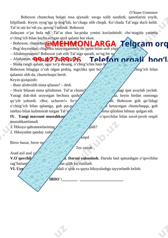 vchi yangi dars mavzusini e'lon qiladi. mavzuni o'qib, o'quvchilarga tushuntirib beradi. mavzuga oid savollar beradi. o'quvchilar matnni o'qiydilar. chumchuq bola o‘ktam usmonov boboxon chumchuq bolani rosa qiynadi: suvga solib suzdirdi, qanotlarini yoyib, hilpillatdi. keyin oyog‘iga ip bog‘lab, ko‘chaga olib chiqdi. ko‘chada tal’atga duch keldi. tal’at uni ko‘rdi-yu, qovog‘i solindi. boboxon judayam o‘jar bola edi. tal’at shos ha-pisha yonini kovlashtirdi: cho‘ntagida yarimta o‘chirg‘ich bilan kecha ochgan qizil qalami bor ekan. – boboxon, chumchuqni qayerdan olding? – bug‘doyzordan, chigirtka tutayotganimda do‘ppim bilan urib yiqitdim. – alishmaysanmi? boboxon yalt etib tal’atga qaradi, so‘ng bir narsa o‘yladi, shekilli: – alishaman, nimang bor? – dedi hovliqib. – mana rangli qalam, agar xo‘p desang, o‘chirg‘ichni ham beraman. boboxon bilagiga o‘rab olgan pishiq, ingichka ipni bo‘shatib, tal’atdan o‘chirg‘ich bilan qalamni oldi-da, chumchuqni berdi. keyin qiziqsinib: – buni alishvolib nima qilasan? – dedi. – hozir bilasan nima qilishimni. tal’at chumchuq bolaning oyog‘idagi ipni avaylab yechdi. yuragi duk-duk urayotgan …