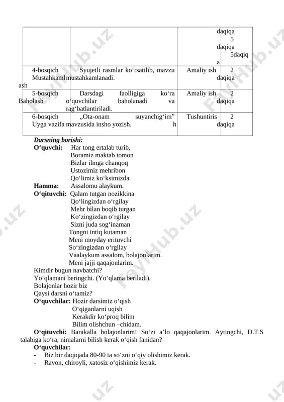 iy ish 2 daqiqa 5-bosqich baholash darsdagi faolligiga ko‘ra o‘quvchilar baholanadi va rag‘batlantiriladi. amaliy ish 2 daqiqa 6-bosqich uyga vazifa ,,ota-onam suyanchig‘im” mavzusida insho yozish. tushuntirish 2 daqiqa darsning borishi: o‘quvchi: har tong ertalab turib, boramiz maktab tomon bizlar ilmga chanqoq ustozimiz mehribon qo‘limiz ko‘ksimizda hamma: assalomu alaykum. o‘qituvchi: qalam tutgan nozikkina qo‘lingizdan o‘rgilay mehr bilan boqib turgan ko‘zingizdan o‘rgilay sizni juda sog‘inaman tongni intiq kutaman meni moyday erituvchi so‘zingizdan o‘rgilay vaalaykum assalom, bolajonlarim. meni jajji qaqajonlarim. kimdir bugun navbatchi? yo‘qlamani beringchi. (yo‘qlama beriladi). bolajonlar hozir biz qaysi darsni o‘tamiz? o‘quvchilar: hozir darsimiz o‘qish o‘qiganlarni uqish kerakdir ko‘proq bilim bilim olishchun –chidam. o‘qituvchi: barakalla bolajonlarim! so‘zi a’lo qaqajonlarim. aytingchi, d.t.s talabiga ko‘ra, nimalarni bilish kerak o‘qish fanidan? o‘quvchilar: · biz bir daqiqada 80-90 ta so‘zni o‘qiy olishimiz kerak. · ravon, chiroyli, xatosiz o‘qishimiz kerak. · o‘z o‘qiganlarimizdan xulosa chiqarib, fikrimizni aniq bayon qila olishimiz kerak. mana, bolajonlarim. darsimizni ham boshlab …