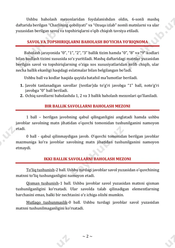 i matnlarni va ular yuzasidan berilgan savol va topshiriqlarni o‘qib chiqish tavsiya etiladi. savol va topshiriqlarni baholash bo‘yicha yo‘riqnoma baholash jarayonida “0”, “1”, “2”, “3” ballik tizim hamda “0”, “8” va “9” kodlari bilan kodlash tizimi xususida so‘z yuritiladi. mashq daftaridagi matnlar yuzasidan berilgan savol va topshiriqlarning o‘ziga xos xususiyatlaridan kelib chiqib, ular necha ballik ekanligi haqidagi eslatmalar bilan belgilangan bo‘ladi. ushbu ball va kodlar haqida quyida batafsil ma’lumotlar beriladi. 1. javobi tanlanadigan savollar (testlar)da to‘g‘ri javobga “1” ball, noto‘g‘ri javobga “0” ball beriladi. 2. ochiq savollarni baholashda 1, 2 va 3 ballik baholash mezonlari qo‘llaniladi. bir ballik savollarni baholash mezoni 1 ball – berilgan javobning qabul qilinganligini anglatadi hamda ushbu javoblar savolning matn jihatidan o‘quvchi tomonidan tushunilganini namoyon etadi. 0 ball - qabul qilinmaydigan javob. o‘quvchi tomonidan berilgan javoblar mazmuniga ko‘ra javoblar savolning matn jihatidan tushunilganini namoyon etmaydi. ikki ballik savollarni baholash mezoni to‘liq tushunish-2 ball. ushbu turdagi javoblar …