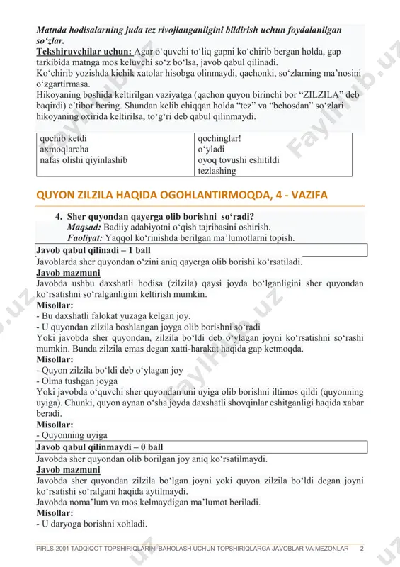 n vaziyatga (qachon quyon birinchi bor “zilzila” deb baqirdi) e’tibor bering. shundan kelib chiqqan holda “tez” va “behosdan” so‘zlari hikoyaning oxirida keltirilsa, to‘g‘ri deb qabul qilinmaydi. qochib ketdi axmoqlarcha nafas olishi qiyinlashib qochinglar! o‘yladi oyoq tovushi eshitildi tezlashing quyon zilzila haqida ogohlantirmoqda, 4 - vazifa 4. sher quyondan qayerga olib borishni so‘radi? maqsad: badiiy adabiyotni o‘qish tajribasini oshirish. faoliyat: yaqqol ko‘rinishda berilgan ma’lumotlarni topish. javob qabul qilinadi – 1 ball javoblarda sher quyondan o‘zini aniq qayerga olib borishi ko‘rsatiladi. javob mazmuni javobda ushbu daxshatli hodisa (zilzila) qaysi joyda bo‘lganligini sher quyondan ko‘rsatishni so‘ralganligini keltirish mumkin. misollar: - bu daxshatli falokat yuzaga kelgan joy. - u quyondan zilzila boshlangan joyga olib borishni so‘radi yoki javobda sher quyondan, zilzila bo‘ldi deb o‘ylagan joyni ko‘rsatishni so‘rashi mumkin. bunda zilzila emas degan xatti-harakat haqida gap ketmoqda. misollar: - quyon zilzila bo‘ldi deb o‘ylagan joy - olma tushgan joyga yoki javobda o‘quvchi sher quyondan uni …