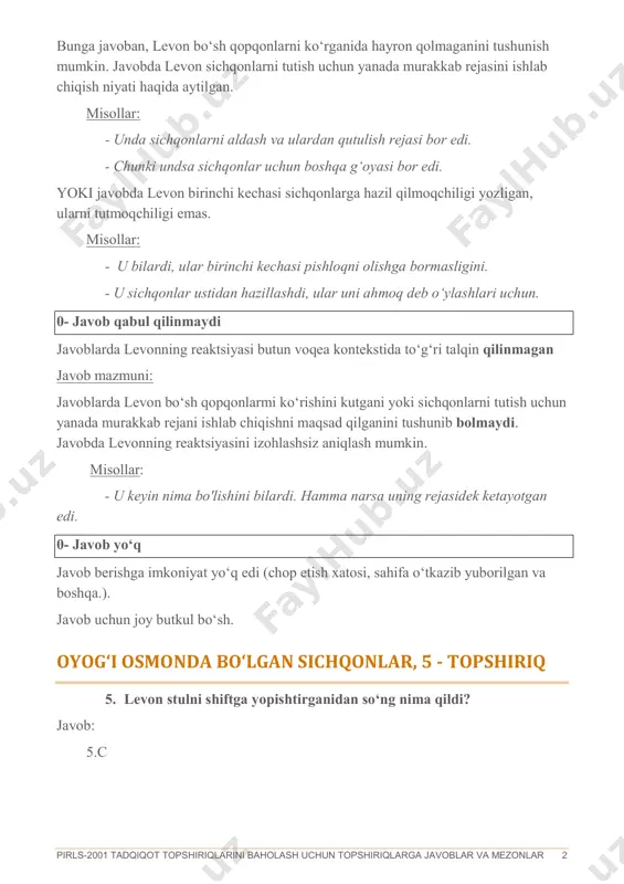 ktsiyasini izohlashsiz aniqlash mumkin. misollar: - u keyin nima bo'lishini bilardi. hamma narsa uning rejasidek ketayotgan edi. 0- javob yo‘q javob berishga imkoniyat yo‘q edi (chop etish xatosi, sahifa o‘tkazib yuborilgan va boshqa.). javob uchun joy butkul bo‘sh. oyog‘i osmonda bo‘lgan sichqonlar, 5 - topshiriq 5. levon stulni shiftga yopishtirganidan so‘ng nima qildi? javob: 5.c pirls-2001 tadqiqot topshiriqlarini baholash uchun topshiriqlarga javoblar va mezonlar 3 oyog‘i osmonda bo‘lgan sichqonlar, 6 – topshiriq 6. ikkinchi kechada sichqonlar o‘zlarini qayerda deb o‘ylashdi, ushbu holatda ular qanday yo‘l tutishga qaror qilishdi? maqsad: badiiy adabiyot o‘qish tajribasini oshirish faoliyat: axborotni izohlash va umumlashtirish 2- to‘liq tushunish javoblarda sichqonlarning reaktsiyasini to‘liq tushunish uchun matnning turli qismlaridan ma‘lumotlarni birlashtirishni namoyish etadi javob mazmuni: javob savolning ikkita elementini tushunishni anglatadi. 1) sichqonlar shiftda turibmiz deb o‘ylaganlar (yoki shift pol ekan deb o‘ylagan yoki ular boshlarida turgan (o‘girilib)); va 2) sichqonlar boshlarida turishga qaror qilishdi. - ular o‘yladilar, …