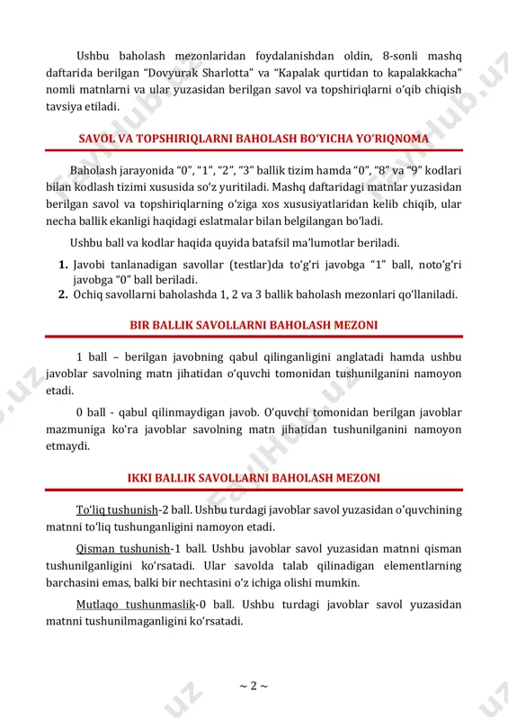 rlotta” va “kapalak qurtidan to kapalakkacha” nomli matnlarni va ular yuzasidan berilgan savol va topshiriqlarni o‘qib chiqish tavsiya etiladi. savol va topshiriqlarni baholash bo‘yicha yo‘riqnoma baholash jarayonida “0”, “1”, “2”, “3” ballik tizim hamda “0”, “8” va “9” kodlari bilan kodlash tizimi xususida so‘z yuritiladi. mashq daftaridagi matnlar yuzasidan berilgan savol va topshiriqlarning o‘ziga xos xususiyatlaridan kelib chiqib, ular necha ballik ekanligi haqidagi eslatmalar bilan belgilangan bo‘ladi. ushbu ball va kodlar haqida quyida batafsil ma’lumotlar beriladi. 1. javobi tanlanadigan savollar (testlar)da to‘g‘ri javobga “1” ball, noto‘g‘ri javobga “0” ball beriladi. 2. ochiq savollarni baholashda 1, 2 va 3 ballik baholash mezonlari qo‘llaniladi. bir ballik savollarni baholash mezoni 1 ball – berilgan javobning qabul qilinganligini anglatadi hamda ushbu javoblar savolning matn jihatidan o‘quvchi tomonidan tushunilganini namoyon etadi. 0 ball - qabul qilinmaydigan javob. o‘quvchi tomonidan berilgan javoblar mazmuniga ko‘ra javoblar savolning matn jihatidan tushunilganini namoyon etmaydi. ikki ballik savollarni baholash mezoni …