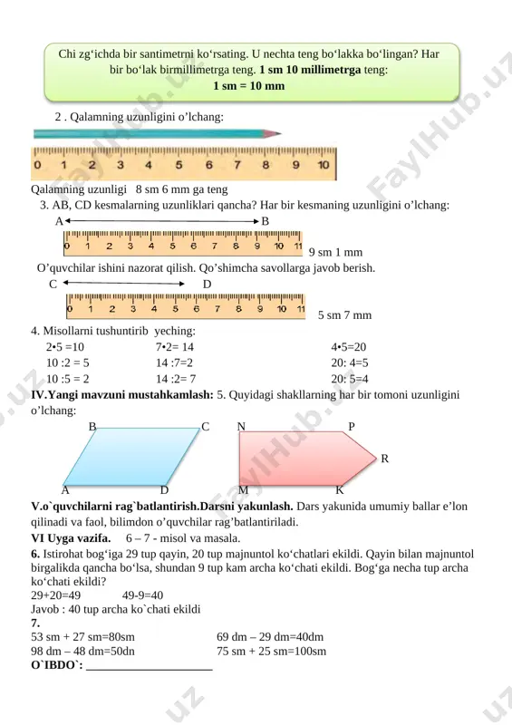 igi 8 sm 6 mm ga teng 3. ab, cd kesmalarning uzunliklari qancha? har bir kesmaning uzunligini o’lchang: a b [image: ] 9 sm 1 mm o’quvchilar ishini nazorat qilish. qo’shimcha savollarga javob berish. c d [image: ] 5 sm 7 mm 4. misollarni tushuntirib yeching: 2•5 =10 7•2= 14 4•5=20 10 :2 = 5 14 :7=2 20: 4=5 10 :5 = 2 14 :2= 7 20: 5=4 iv.yangi mavzuni mustahkamlash: 5. quyidagi shakllarning har bir tomoni uzunligini o’lchang: b c n p r a d m k v.o`quvchilarni rag`batlantirish.darsni yakunlash. dars yakunida umumiy ballar e’lon qilinadi va faol, bilimdon o’quvchilar rag’batlantiriladi. vi uyga vazifa. 6 – 7 - misol va masala. 6. istirohat bog‘iga 29 tup qayin, 20 tup majnuntol ko‘chatlari ekildi. qayin bilan majnuntol birgalikda qancha bo‘lsa, shundan 9 tup kam archa ko‘chati ekildi. bog‘ga necha tup archa ko‘chati ekildi? 29+20=49 49-9=40 javob : 40 tup archa ko`chati …
