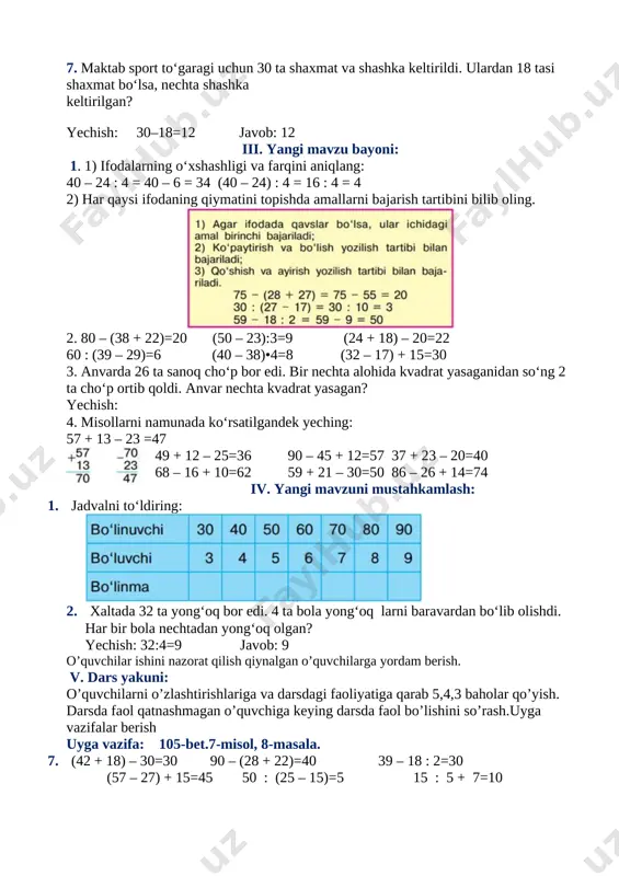 0 – 24) : 4 = 16 : 4 = 4 2) har qaysi ifodaning qiymatini topishda amallarni bajarish tartibini bilib oling. [image: c:\users\dilmurodjon\desktop\3333333333.files\image022.jpg] 2. 80 – (38 + 22)=20 (50 – 23):3=9 (24 + 18) – 20=22 60 : (39 – 29)=6 (40 – 38)•4=8 (32 – 17) + 15=30 3. anvarda 26 ta sanoq cho‘p bor edi. bir nechta alohida kvadrat yasaganidan so‘ng 2 ta cho‘p ortib qoldi. anvar nechta kvadrat yasagan? yechish: 4. misollarni namunada ko‘rsatilgandek yeching: 57 + 13 – 23 =47 [image: c:\users\dilmurodjon\desktop\3333333333.files\image024.jpg] 49 + 12 – 25=36 90 – 45 + 12=57 37 + 23 – 20=40 68 – 16 + 10=62 59 + 21 – 30=50 86 – 26 + 14=74 iv. yangi mavzuni mustahkamlash: 1. jadvalni to‘ldiring: [image: c:\users\dilmurodjon\desktop\3333333333.files\image026.jpg] 2. xaltada 32 ta yong‘oq bor edi. 4 ta bola yong‘oq larni baravardan bo‘lib olishdi. har bir bola nechtadan yong‘oq olgan? yechish: 32:4=9 …