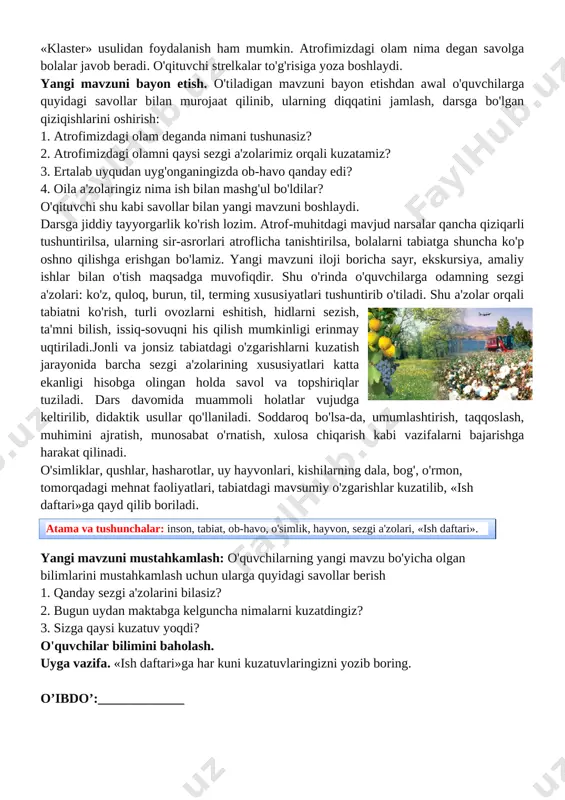 aat qilinib, ularning diqqatini jamlash, darsga bo'lgan qiziqishlarini oshirish: 1. atrofimizdagi olam deganda nimani tushunasiz? 2. atrofimizdagi olamni qaysi sezgi a'zolarimiz orqali kuzatamiz? 3. ertalab uyqudan uyg'onganingizda ob-havo qanday edi? 4. oila a'zolaringiz nima ish bilan mashg'ul bo'ldilar? o'qituvchi shu kabi savollar bilan yangi mavzuni boshlaydi. [image: ]darsga jiddiy tayyorgarlik ko'rish lozim. atrof-muhitdagi mavjud narsalar qancha qiziqarli tushuntirilsa, ularning sir-asrorlari atroflicha tanishtirilsa, bolalarni tabiatga shuncha ko'p oshno qilishga erishgan bo'lamiz. yangi mavzuni iloji boricha sayr, ekskursiya, amaliy ishlar bilan o'tish maqsadga muvofiqdir. shu o'rinda o'quvchilarga odamning sezgi a'zolari: ko'z, quloq, burun, til, terming xususiyatlari tushuntirib o'tiladi. shu a'zolar orqali tabiatni ko'rish, turli ovozlarni eshitish, hidlarni sezish, ta'mni bilish, issiq-sovuqni his qilish mumkinligi erinmay uqtiriladi.jonli va jonsiz tabiatdagi o'zgarishlarni kuzatish jarayonida barcha sezgi a'zolarining xususiyatlari katta ekanligi hisobga olingan holda savol va topshiriqlar tuziladi. dars davomida muammoli holatlar vujudga keltirilib, didaktik usullar qo'llaniladi. soddaroq bo'lsa-da, umumlashtirish, taqqoslash, muhimini ajratish, munosabat o'rnatish, …