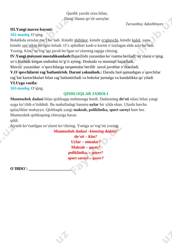qiqa 5 o`quvchilarni rag`batlantirish. darsni yakunlash. 10 daqiqa 6 uyga vazifa 2 daqiqa jami 45 daqiqa i.tashkiliy qism:salomlashish, yo’qlamaqilish, o’quvchilarnidarsgatayyorgarliklarinitekshirish. ii.o`tgan mavzuni mustahkamlash: 1. o'quvchilar daftari ko'rib chiqiladi. 2. suhbat yordamida uy vazifasi qanday bajarilganligi aniqlanadi. 161-mashq. she’rni o‘qing. tegirmonning parragiday, chir aylandi yillar, oylar. qurdik yaxshi orzu bilan, dang‘illama qo‘sh saroylar. tursunboy adashboyev iii.yangi mavzu bayoni: 162-mashq. o‘qing. bolalikda orzular mo‘l bo‘ladi. kimdir shifokor, kimdir o‘qituvchi, kimdir kulol, yana kimdir san’atkor bo‘lgisi keladi. o‘z ajdodlari kasb-u korini e’zozlagan elda aziz bo‘ladi. yozing. kim? so‘rog‘iga javob bo‘lgan so‘zlarning tagiga chizing. iv.yangi mavzuni mustahkamlash:bajarilishi yuzasidan ko`rsatma beriladi: so‘zlarni o‘qing. so‘z boshida kelgan undoshni to‘g‘ri ayting. doskada va mustaqil bajariladi. mavzu yuzasidan o’quvchilarga tarqatmalar berilib savol javoblar o’tkaziladi. v.o`quvchilarni rag`batlantirish. darsni yakunlash.: darsda faol qatnashgan o`quvchilar rag`bat kartochkalari bilan rag`batlantiriladi va boholar jurnalga va kundalikka qo`yiladi vi.uyga vazifa: 163-mashq. o‘qing. qishloqlar jamoli mumtozbek dadasi bilan qishloqqa mehmonga bordi. dadasining do‘sti oilasi bilan …
