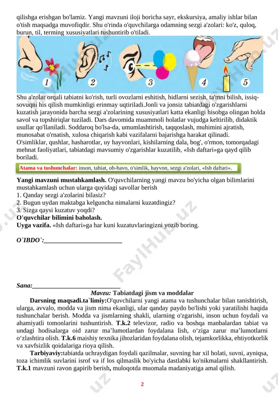 avollar bilan yangi mavzuni boshlaydi. darsga jiddiy tayyorgarlik ko'rish lozim. atrof-muhitdagi mavjud narsalar qancha qiziqarli tushuntirilsa, ularning sir-asrorlari atroflicha tanishtirilsa, bolalarni tabiatga shuncha ko'p oshno qilishga erishgan bo'lamiz. yangi mavzuni iloji boricha sayr, ekskursiya, amaliy ishlar bilan o'tish maqsadga muvofiqdir. shu o'rinda o'quvchilarga odamning sezgi a'zolari: ko'z, quloq, burun, til, terming xususiyatlari tushuntirib o'tiladi. [image: ] shu a'zolar orqali tabiatni ko'rish, turli ovozlarni eshitish, hidlarni sezish, ta'mni bilish, issiq-sovuqni his qilish mumkinligi erinmay uqtiriladi.jonli va jonsiz tabiatdagi o'zgarishlarni kuzatish jarayonida barcha sezgi a'zolarining xususiyatlari katta ekanligi hisobga olingan holda savol va topshiriqlar tuziladi. dars davomida muammoli holatlar vujudga keltirilib, didaktik usullar qo'llaniladi. soddaroq bo'lsa-da, umumlashtirish, taqqoslash, muhimini ajratish, munosabat o'rnatish, xulosa chiqarish kabi vazifalarni bajarishga harakat qilinadi. o'simliklar, qushlar, hasharotlar, uy hayvonlari, kishilarning dala, bog', o'rmon, tomorqadagi mehnat faoliyatlari, tabiatdagi mavsumiy o'zgarishlar kuzatilib, «ish daftari»ga qayd qilib boriladi. atama va tushunchalar: inson, tabiat, ob-havo, o'simlik, hayvon, sezgi a'zolari, «ish daftari». …