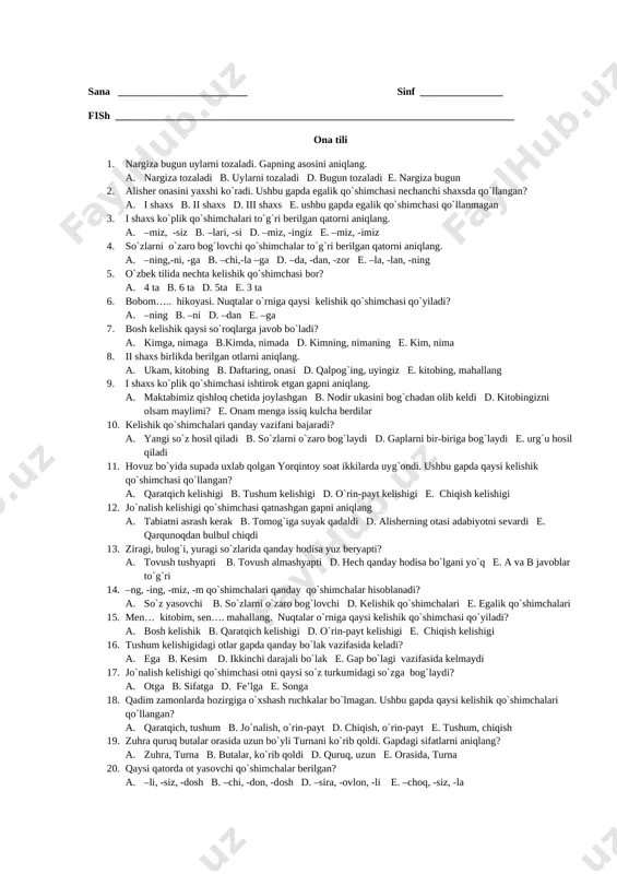 niga baxilligi kelgan o`rtog`i kim? a. alisher b. kamol d. o`tkirvoy e. quvonchbek 15. erpo`lat tushida qayerda chang`i uchdi? a. chimyonda b. qoratog`da d. hovlisida e. himolay tog`ida 16. qushlar haqida hikoya qiluvchi asar? a. “donishmand ustoz” b. “chang`i” d. “shoira” e. “sassiqpopishak” 17. “sassiqpopishak” hikoyasida yolg`onchi bo`lishni istamagan o`quvchi kim? a. hasan b. muqaddas d. zuhra e. abdurahmon 18. nasiba opa o`quvchilarga qanday topshiriq berdi? a. gerbariy tayyorlashni b. qushlarni kuzatishni d. qushlarning rasmini chizishni e. hamma bittadan qush tutib kelishni 19. “qushlar qayda qo`noqlar” she’rining muallifi kim? a. zafar diyor b. oybek d. quddus muhammadiy e. qudrat hikmat 20. “qushlar qayda qo`noqlar” she’rida shoir qushlarning patina nimaga o`xshatgan? a. yelpig`ichga b. yostiqqa d. ko`ylakka e. bargga 1 2 3 4 5 6 7 8 9 10 11 12 13 14 15 16 17 18 19 20 sana _________________________ sinf ________________ fish _____________________________________________________________________________ ona tili 1. nargiza bugun uylarni …