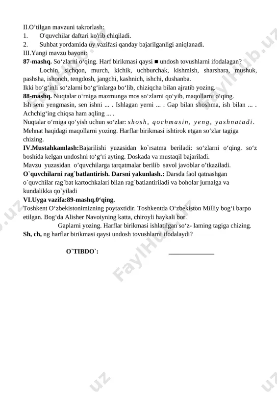 tqda qo‘llay oladi, tinish belgilarini to‘g‘ri qo‘llay oladi. darsning borishi. t/r bo’limlar vaqti 1 tashkiliy qism 3 daqiqa 2 o`tgan mavzuni mustahkamlash 5 daqiqa 3 yangi mavzu bayoni 15 daqiqa 4 yangi mavzuni mustahkamlash 10 daqiqa 5 o`quvchilarni rag`batlantirish. darsni yakunlash. 10 daqiqa 6 uyga vazifa 2 daqiqa jami 45 daqiqa i.tashkiliyqism:salomlashish, yo’qlamaqilish, o’quvchilarnidarsgatayyorgarliklarinitekshirish. ii.o’tilgan mavzuni takrorlash: 1. o'quvchilar daftari ko'rib chiqiladi. 2. suhbat yordamida uy vazifasi qanday bajarilganligi aniqlanadi. iii.yangi mavzu bayoni: 87-mashq. so‘zlarni o‘qing. harf birikmasi qaysi ■ undosh tovushlarni ifodalagan? lochin, sichqon, murch, kichik, uchburchak, kishmish, sharshara, mushuk, pashsha, ishonch, tengdosh, jangchi, kashnich, ishchi, dushanba. ikki bo‘g‘inli so‘zlarni bo‘g‘inlarga bo‘lib, chiziqcha bilan ajratib yozing. 88-mashq. nuqtalar o‘rniga mazmunga mos so‘zlarni qo‘yib, maqollarni o‘qing. ish seni yengmasin, sen ishni ... . ishlagan yerni ... . gap bilan shoshma, ish bilan ... . achchig‘ing chiqsa ham aqling ... . nuqtalar o‘rniga qo‘yish uchun so‘zlar: shosh, qochmasin, yeng, yashnatadi. mehnat …