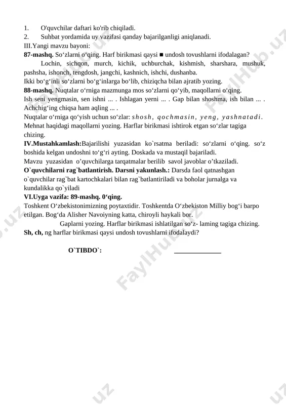 ladi, tinish belgilarini to‘g‘ri qo‘llay oladi. darsning borishi. t/r bo’limlar vaqti 1 tashkiliy qism 3 daqiqa 2 o`tgan mavzuni mustahkamlash 5 daqiqa 3 yangi mavzu bayoni 15 daqiqa 4 yangi mavzuni mustahkamlash 10 daqiqa 5 o`quvchilarni rag`batlantirish. darsni yakunlash. 10 daqiqa 6 uyga vazifa 2 daqiqa jami 45 daqiqa i.tashkiliyqism:salomlashish, yo’qlamaqilish, o’quvchilarnidarsgatayyorgarliklarinitekshirish. ii.o’tilgan mavzuni takrorlash: 1. o'quvchilar daftari ko'rib chiqiladi. 2. suhbat yordamida uy vazifasi qanday bajarilganligi aniqlanadi. iii.yangi mavzu bayoni: 87-mashq. so‘zlarni o‘qing. harf birikmasi qaysi ■ undosh tovushlarni ifodalagan? lochin, sichqon, murch, kichik, uchburchak, kishmish, sharshara, mushuk, pashsha, ishonch, tengdosh, jangchi, kashnich, ishchi, dushanba. ikki bo‘g‘inli so‘zlarni bo‘g‘inlarga bo‘lib, chiziqcha bilan ajratib yozing. 88-mashq. nuqtalar o‘rniga mazmunga mos so‘zlarni qo‘yib, maqollarni o‘qing. ish seni yengmasin, sen ishni ... . ishlagan yerni ... . gap bilan shoshma, ish bilan ... . achchig‘ing chiqsa ham aqling ... . nuqtalar o‘rniga qo‘yish uchun so‘zlar: shosh, qochmasin, yeng, yashnatadi. mehnat haqidagi maqollarni …