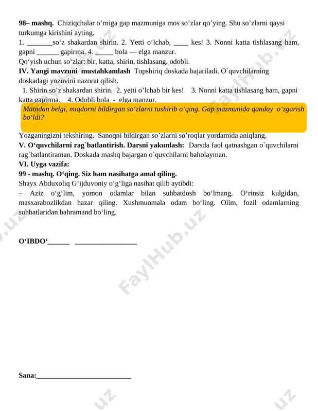 arni qaysi turkumga kirishini ayting. 1. _______so‘z shakardan shirin. 2. yetti o‘lchab, ____ kes! 3. nonni katta tishlasang ham, gapni ______ gapirma. 4. _____ bola — elga manzur. qo‘yish uchun so‘zlar: bir, katta, shirin, tishlasang, odobli. iv. yangi mavzuni mustahkamlash topshiriq doskada bajariladi. o`quvchilarning doskadagi yozuvini nazorat qilish. 1. shirin so’z shakardan shirin. 2. yetti o’lchab bir kes! 3. nonni katta tishlasang ham, gapni katta gapirma. 4. odobli bola - elga manzur. ( matndan belgi, miqdorni bildirgan so‘zlarni tushirib o‘qing. gap mazmunida qanday o‘zgarish bo‘ldi? ) yozganingizni tekshiring. sanoqni bildirgan so’zlarni so’roqlar yordamida aniqlang. v. o‘quvchilarni rag`batlantirish. darsni yakunlash: darsda faol qatnashgan o`quvchilarni rag`batlantiraman. doskada mashq bajargan o`quvchilarni baholayman. vi. uyga vazifa: 99 - mashq. o‘qing. siz ham nasihatga amal qiling. shayx abduxoliq g‘ijduvoniy o‘g‘liga nasihat qilib aytibdi: – aziz o‘g‘lim, yomon odamlar bilan suhbatdosh bo‘lmang. o‘rinsiz kulgidan, masxarabozlikdan hazar qiling. xushmuomala odam bo‘ling. olim, fozil odamlarning suhbatlaridan bahramand bo‘ling. …