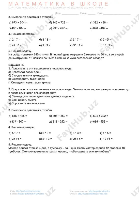 o:admin@mathematics-tests.com mailto:admin@mathematics-tests.com m a t e m a t i k a v sh k o l e kontrolnie, samostoyatelnie, domashnie zadaniya, zadachi, uroki . . . data: _____________ klass: ______ imya: _____________________ internet-magazin: http://magazin-integral.ru forum: http://forum.mathematics-tests.com sayt: http://mathematics-tests.com e-mail: admin@mathematics-tests.com 3. vipolnite deystviya v stolbik. a) 673 + 304 = b) 145 + 723 = v) 392 + 488 = g) 495 - 107 = d) 938 - 492 = e) 896 - 402 = 4. reshite primeri. a) 2 * 7 = b) 8 * 8 = v) 5 * 7 = g) 1 * 5 = d) 42 : 6 = e) 9 : 3 = j) 35 : 7 = z) 18 : 9 = 5. reshite zadachu. na sklad privezli 645 kg muki. v perviy den otgruzili 5 meshkov po 20 kg, a vo vtoroy den otgruzili 12 meshkov po 25 kg. skolko kg muki …