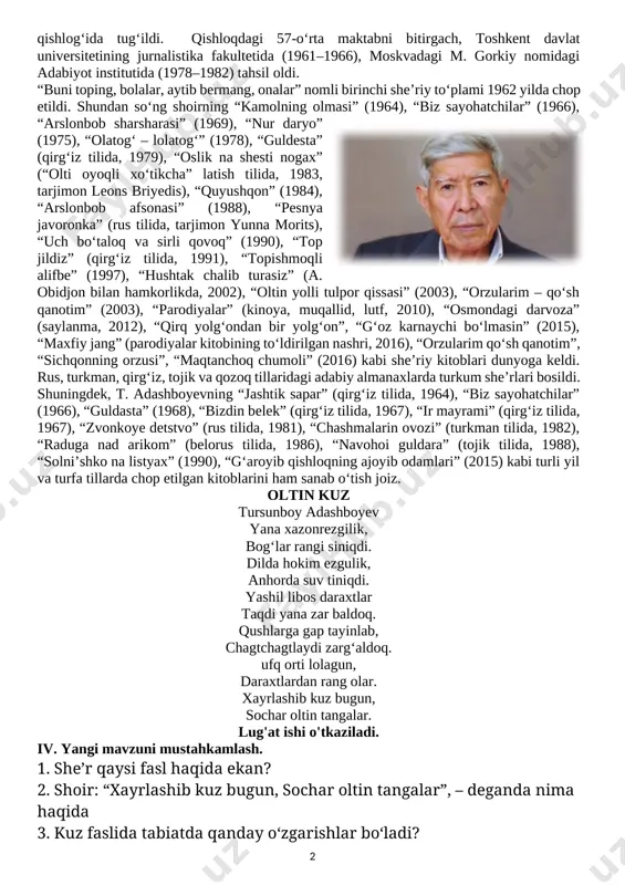 . d) ingliz tili daqiqasi: argon – fartuk, airplane – samalyot. ii. o`tgan mavzuni mustahkamlash . o’tilgan mavzuga oid tarqatmalar yordamida o’quvchilar bilimlarini mustahkamlash va baholash. ─ orol dengizi haqida nimalarni bilasiz? ─ nodir orol dengizini qutqarish uchun nima qildi? ─ orol dengiziga yana qanday yordam berish mumkin? ─ siz ham suvni iflos qilmaysizmi? uni tejaysizmi? iii. yangi mavzu bayoni. muallif haqida: tursunboy adashboyev 1939 yil 1 yanvarda qirgʻiziston respublikasining oʻsh viloyati, olabuqa tumanidagi safed bulon qishlogʻida tugʻildi. qishloqdagi 57-oʻrta maktabni bitirgach, toshkent davlat universitetining ju[image: stena kirpichnaya oboi fon hd oboi dlya noutbuka]rnalistika fakultetida (1961–1966), moskvadagi m. gorkiy nomidagi adabiyot institutida (1978–1982) tahsil oldi. [image: tursunboy adashboev (1939) – kun uz]“buni toping, bolalar, aytib bermang, onalar” nomli birinchi sheʼriy toʻplami 1962 yilda chop etildi. shundan soʻng shoirning “kamolning olmasi” (1964), “biz sayohatchilar” (1966), “arslonbob sharsharasi” (1969), “nur daryo” (1975), “olatogʻ ‒ lolatogʻ” (1978), “guldesta” (qirgʻiz tilida, 1979), “oslik na …