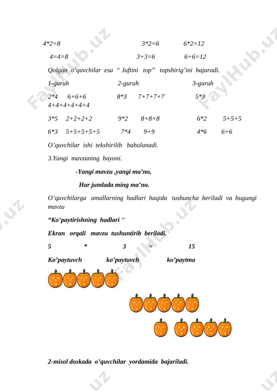 ce\media\cagcat10\j0305493.wmf][image: c:\program files\microsoft office\media\cagcat10\j0305493.wmf][image: c:\program files\microsoft office\media\cagcat10\j0305493.wmf][image: c:\program files\microsoft office\media\cagcat10\j0305493.wmf] [image: c:\program files\microsoft office\media\cagcat10\j0305493.wmf] [image: c:\program files\microsoft office\media\cagcat10\j0305493.wmf] [image: c:\program files\microsoft office\media\cagcat10\j0305493.wmf][image: c:\program files\microsoft office\media\cagcat10\j0305493.wmf][image: c:\program files\microsoft office\media\cagcat10\j0305493.wmf] 2-misol doskada o’quvchilar yordamida bajariladi. 8*2=16 6*4=24 9*3=27 3-misol ko’paytirishga doir misollarni qo’shish bilan almashtiring. 4*3=4+4+4 7*2=7+7 5*4=5+5+5+5 4-masalani qatorlarga bo’lib mustaqil yechish uchun beriladi. -a’lochimiz o’qishda , mustaqilmiz har ishda. 1-qator. har bir avtomobilda 5tadan kishi bo’lsa, ikki avtomobilda necha kishi bo’ladi? yechish: 5*2=10 5+5=10 javob:ikki avtomobilda 10 kishi bo’ladi. 2-qator. har bir vazada 6 tadan anor bo’lsa, to’rtta vazada nechta anor bo’ladi? yechish; 6*4=24 6+6+6+6=24 javob:to’rtta vazada 24ta anor bo’ladi. o’quvchilar bilimi rag’batlantiriladi. 4.yangi mavzuni mustahkamlash. b.b.b.usulu orqali mustahkamlanadi. -har bandning mazmunin qilamiz tahlil, muhokamada fikrlar bo’lar xilma-xil. 5-topshiriq o’quvchilar yordamida kompyuter boshqarib “asalari uyasi” ta’limiy o’yini bajariladi.bunda o’quvchilar ko’paytirish jadvalini bilishlari kerak. 5* [image: d:\har xil\novaya papka\hayvonlar\pashsha.jpg] 1 [image: d:\har xil\novaya papka\hayvonlar\pashsha.jpg] 2 [image: d:\har xil\novaya papka\hayvonlar\pashsha.jpg] 3 [image: …