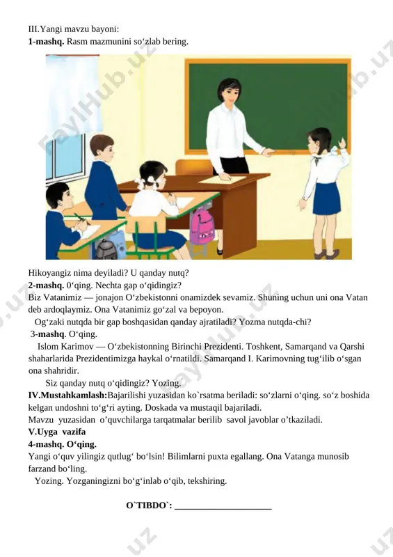 ladi. darsning borishi. t/r bo’limlar vaqti 1 tashkiliy qism 3 daqiqa 2 o`tgan mavzuni mustahkamlash 5 daqiqa 3 yangi mavzu bayoni 15 daqiqa 4 yangi mavzuni mustahkamlash 10 daqiqa 5 o`quvchilarni rag`batlantirish. darsni yakunlash. 10 daqiqa 6 uyga vazifa 2 daqiqa jami 45 daqiqa i.tashkiliyqism:salomlashish, yo’qlamaqilish, o’quvchilarnidarsgatayyorgarliklarinitekshirish. ii.o’tilgan mavzuni takrorlash: 1. o'quvchilar daftari ko'rib chiqiladi. 2. suhbat yordamida uy vazifasi qanday bajarilganligi aniqlanadi. iii.yangi mavzu bayoni: 1-mashq. rasm mazmunini so‘zlab bering. [image: ] hikoyangiz nima deyiladi? u qanday nutq? 2-mashq. 0‘qing. nechta gap o‘qidingiz? biz vatanimiz — jonajon o‘zbekistonni onamizdek sevamiz. shuning uchun uni ona vatan deb ardoqlaymiz. ona vatanimiz go‘zal va bepoyon. og‘zaki nutqda bir gap boshqasidan qanday ajratiladi? yozma nutqda-chi? 3-mashq. o‘qing. islom karimov — o‘zbekistonning birinchi prezidenti. toshkent, samarqand va qarshi shaharlarida prezidentimizga haykal o‘rnatildi. samarqand i. karimovning tug‘ilib o‘sgan ona shahridir. siz qanday nutq o‘qidingiz? yozing. iv.mustahkamlash:bajarilishi yuzasidan ko`rsatma beriladi: so‘zlarni o‘qing. so‘z boshida kelgan undoshni …