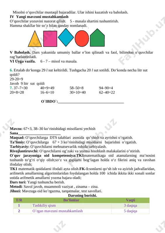 ilar undan 4 ta ortiq. oyisi tikkan do’ppilar nechta? 6 + 4 = 10 javob: 10 ta. 3 – masala. ikkinchi sinfda 32 nafar o’quvchi bor. ularning 17 nafari qiz bola, qolganlari esa o’g’il bola. sinfda necha nafar o’g’il bola bor? 32 – 17 = 15 javob: 15 nafari o’g’il bola. 4 – misol. 20 + 20 = 40 80 – 40 = 40 50 + 10 = 60 60 + 40 = 100 40 - 10 = 30 30 + 20 = 50 70 – 20 = 50 90 – 50 = 40 misolni o’quvchilar mustaqil bajaradilar. ular ishini kuzatish va baholash. iv yangi mavzuni mustahkamlash o’quvchilar yozuvini nazorat qilish. 5 - masala shartini tushuntirish. hamma shakllar bir so’z bilan qanday nomlanadi. [image: ] v baholash. dars yakunida umumiy ballar e’lon qilinadi va faol, bilimdon o’quvchilar rag’batlantiriladi. vi uyga vazifa. 6 - 7 – misol va masala. 6. ertalab …