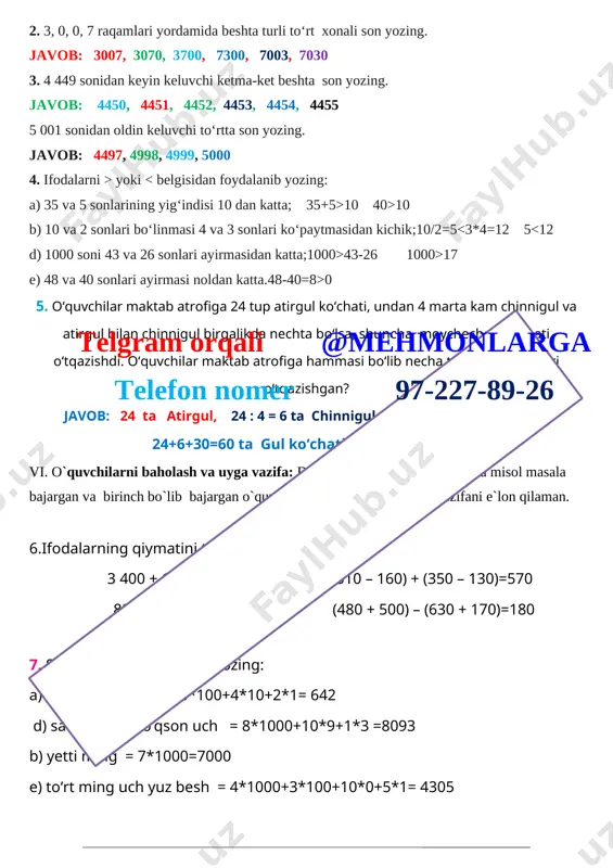 , 4455 5 001 sonidan oldin keluvchi to‘rtta son yozing. javob: 4497, 4998, 4999, 5000 4. ifodalarni > yoki 10 40>10 b) 10 va 2 sonlari bo‘linmasi 4 va 3 sonlari ko‘paytmasidan kichik;10/2=5 43-26 1000>17 e) 48 va 40 sonlari ayirmasi noldan katta.48-40=8>0 5. o‘quvchilar maktab atrofiga 24 tup atirgul ko‘chati, undan 4 marta kam chinnigul va atirgul bilan chinnigul birgalikda nechta bo‘lsa, shuncha moychechak ko‘chati o‘tqazishdi. o‘quvchilar maktab atrofiga hammasi bo‘lib necha tup gul ko‘chatlari o‘tqazishgan? javob: 24 ta atirgul, 24 : 4 = 6 ta chinnigul, 24+6= 30 ta moychechak 24+6+30=60 ta gul ko‘chatlari o‘tqazishgan vi. o`quvchilarni baholash va uyga vazifa: darsda faol qatnashgan, doskada misol masala bajargan va birinch bo`lib bajargan o`quvchilarni baholayman. uyga vazifani e`lon qilaman. telgram orqali @mehmonlarga telefon nomer 97-227-89-26 6.ifodalarning qiymatini toping: 3 400 + 1 200= 4600 (510 – 160) + (350 – 130)=570 8900 – 7 500 = 1400 (480 + …