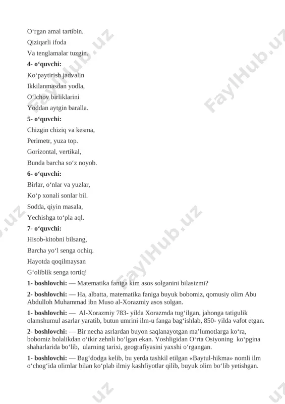 - boshlovchi: — ha, albatta, matematika faniga buyuk bobomiz, qomusiy olim abu abdulloh muhammad ibn muso al-xorazmiy asos solgan. 1- boshlovchi: — al-xorazmiy 783- yilda xorazmda tug‘ilgan, jahonga tatigulik olamshumul asarlar yaratib, butun umrini ilm-u fanga bag‘ishlab, 850- yilda vafot etgan. 2- boshlovchi: — bir necha asrlardan buyon saqlanayotgan ma’lumotlarga ko‘ra, bobomiz bolalikdan o‘tkir zehnli bo‘lgan ekan. yoshligidan o‘rta osiyoning ko‘pgina shaharlarida bo‘lib, ularning tarixi, geografiyasini yaxshi o‘rgangan. 1- boshlovchi: — bag‘dodga kelib, bu yerda tashkil etilgan «baytul-hikma» nomli ilm o‘chog‘ida olimlar bilan ko‘plab ilmiy kashfiyotlar qilib, buyuk olim bo‘lib yetishgan. 2- boshlovchi: — demak, biz ana shunday buyuk daholarga munosib avlod bo‘lishimiz lozim. (shu payt sahnaga al-xorazmiy qiyofasiga monand o‘quvchi tashrif buyuradi). 1- boshlovchi: — assalomu alaykum, bobojon. 2- boshlovchi: — davramizga xush kelibsiz, donishmand bobo! al-xorazmiy: — assalomu alaykum, bilimga chanqoq bolajonlar. siz bilan uchrashib turganimdan bag‘oyat xursandman. ishonamanki, siz kelajakning buyuk olim-u davronlarisiz. bilasizmi, bolajonlar matematika fanining …