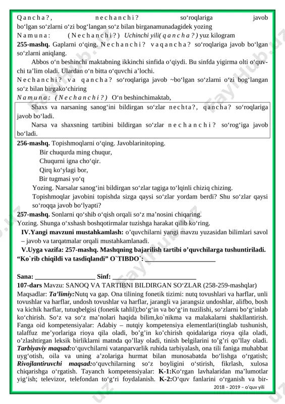 ida ko‘chira oladi. lingvistik kompetensiya: o‘zbek tilidagi nutq tovushlarining talaffuzida talaffuz me’yorlariga rioya qila oladi, bo‘g‘in ko‘chirish qoidasiga rioya qila oladi, mavzuga oid so‘zlarni og‘zaki va yozma nutqda qo‘llay oladi, tinish belgilarini to‘g‘ri qo‘llay oladi. metod:suhbat, tushuntirish,”savol-javob” metodi,”rasmli boshqotirma”, “eng vijdonli o’quvchi” o’yinlari. shakl:jamoa,guruhda ishlash,hamma o’zi uchun. jihoz:darslik,rangli ko’rgazmalar,harakatli ko’rgazmalar,tarqatma testlar,plakatlar. nazorat:o’quvchilarning darsda faolligi kuzatilib,hisobga olib boriladi. baholash:o’quvchilar bilimi reyting mezonlari asosida baholanib,dars oxirida e’lon qilinadi. i.tashkiliyqism:salomlashish, yo’qlamaqilish, o’quvchilarnidarsgatayyorgarliklarinitekshirish. ii.o’tilgan mavzuni takrorlash: 1. o'quvchilar daftari ko'rib chiqiladi. 2. suhbat yordamida uy vazifasi qanday bajarilganligi aniqlanadi. iii.yangi mavzu bayoni: 254-mashq. gaplarni o‘qing tok ko‘chati o‘tqazilgandan so‘ng uchinchi yili hosilga kiradi. yetilgan tokdan yuz kilog- rammgacha uzum hosili olinadi. [bookmark: _goback]bir bosh uzum sakkiz yuz gramm bo‘lishi mumkin. uzumning husayni, qirmiska kabi navlari uch-to‘rt oy buzilmay saqlanadi. qancha?, nechanchi? so‘roqlariga javob bo‘lgan so‘zlarni o‘zi bog‘langan so‘z bilan birganamunadagidek yozing namuna: (nechanchi?) uchinchi yili(qancha?)yuz kilogram 255-mashq. gaplarni o‘qing. nechanchi? vaqancha? so‘roqlariga javob bo‘lgan …
