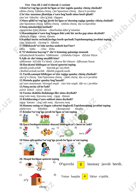 rikmali so’z berilgan javobni toping [image: ][image: ]a) b) c) d) [image: yongoq]18.qaysi so’zda — 5 ta tovush, 5 ta harf bor? [image: ][image: ][image: ]a) b) c) d) 19.qaysi hasharot eng kam umr ko’radi? [image: ][image: ][image: ][image: ]a) b) c) d) [image: ][image: ]20.qaysi qush bahor elchisi? [image: ][image: ]a) b) c) d) test ona tili 2-sinf 4-chorak 2-variant 1.kim?so’rog’iga javob bo’lgan so’zlar tagida qanday chiziq chiziladi? a)bitta chiziq b)ikkita chiziq c)to’lqinsimon chiziq d)ava b javoblar 2.so’zlar mazmun jihatidan o’zaro bog’lanib nima hosil qiladi? a)so’zni b)harfni c)bo’g’inni d)gapni 3.nima qildi?so’rog’iga javob bo’lgan so’zlarning tagiga qanday chiziq chziladi? a)to’lqinsimon chiziq b)bitta chiziq c)ikkita chiziq d)a va bjavoblar 4.nutq nimalardan tuziladi? a)gaplardan b)so’zlardan c)harflardan d)bo’g’inlardan 5.mazminunan o’zaro bog’langan ikki yoki bir necha gap nima deyiladi? a)hikoya b)gap c)nutq d)matn 6.kunduz nurin sochadi,kechga borib qochadi.topishmoqning javobini toping a)oy b)quyosh c)yomg’ir d)bulut 7.”shifobaxsh”so’zida nechta undosh harf bor? a)6ta b)4ta c)5ta d)3ta 8.”o’zbekiston …