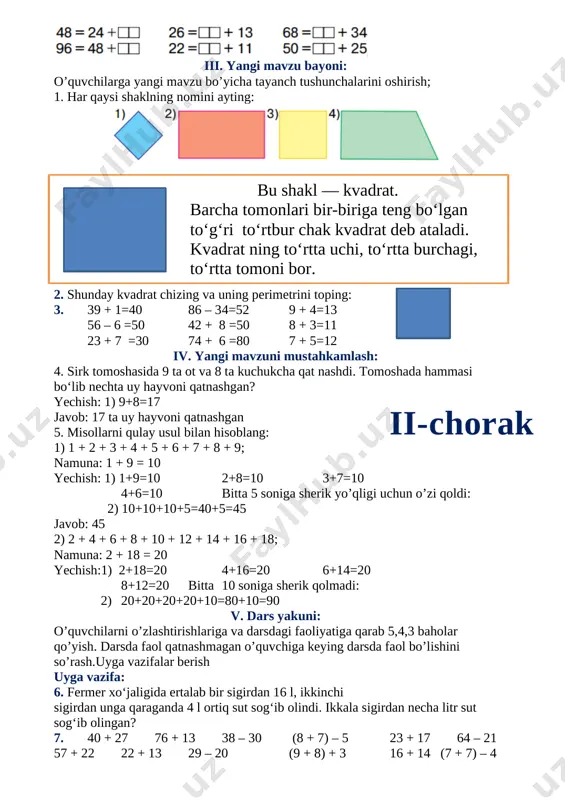 ayting: [image: ] bu shakl — kvadrat. barcha tomonlari bir-biriga teng bo‘lgan to‘g‘ri to‘rtbur chak kvadrat deb ataladi. kvadrat ning to‘rtta uchi, to‘rtta burchagi, to‘rtta tomoni bor. 2. shunday kvadrat chizing va uning perimetrini toping: 3. 39 + 1=40 86 – 3 4=52 9 + 4=13 56 – 6 =50 42 + 8 =50 8 + 3=11 23 + 7 =30 74 + 6 =80 7 + 5=12 iv. yangi mavzuni mustahkamlash: 4. sirk tomoshasida 9 ta ot va 8 ta kuchukcha qat nashdi. tomoshada hammasi bo‘lib nechta uy hayvoni qatnashgan? yechish: 1) 9+8=17ii-chorak javob: 17 ta uy hayvoni qatnashgan 5. misollarni qulay usul bilan hisoblang: 1) 1 + 2 + 3 + 4 + 5 + 6 + 7 + 8 + 9; namuna: 1 + 9 = 10 yechish: 1) 1+9=10 2+8=10 3+7=10 4+6=10 bitta 5 soniga sherik yo’qligi uchun o’zi qoldi: 2) 10+10+10+5=40+5=45 javob: 45 2) 2 …