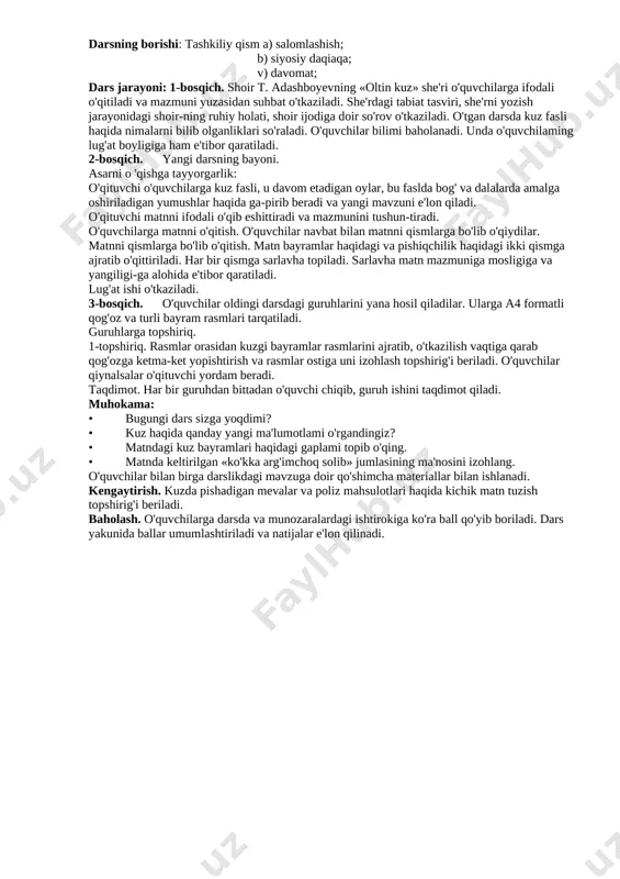 h 1.ibratli kishilarning yaxshi xususiyatlari haqida suhbat o’tkaziladi. 3.darslikdagi savollarga javob topiladi. 4.boshqotirma yechiladi. doska bilan ishlash munozara suhbat izlanish 5 daqiqa 2 daqiqa 2 daqiqa 5 daqiqa 5-bosqich dars yakuni va baholash o’quvchilarning darsda ishtiroki hisobga olinib,reytingi e’lon qilinadi.dars yakunlanadi. baholash 2 daqiqa 6-bosqich uyga vazifa berish mavzuni o’qib o’rganib kelish. tushuntirish 1 daqiqa darsning borishi: tashkiliy qism a) salomlashish; b) siyosiy daqiaqa; v) davomat; dars jarayoni: 1-bosqich. shoir t. adashboyevning «oltin kuz» she'ri o'quvchilarga ifodali o'qitiladi va mazmuni yuzasidan suhbat o'tkaziladi. she'rdagi tabiat tasviri, she'rni yozish jarayonidagi shoir-ning ruhiy holati, shoir ijodiga doir so'rov o'tkaziladi. o'tgan darsda kuz fasli haqida nimalarni bilib olganliklari so'raladi. o'quvchilar bilimi baholanadi. unda o'quvchilaming lug'at boyligiga ham e'tibor qaratiladi. 2-bosqich. yangi darsning bayoni. asarni o 'qishga tayyorgarlik: o'qituvchi o'quvchilarga kuz fasli, u davom etadigan oylar, bu faslda bog' va dalalarda amalga oshiriladigan yumushlar haqida ga-pirib beradi va yangi mavzuni e'lon qiladi. o'qituvchi matnni …