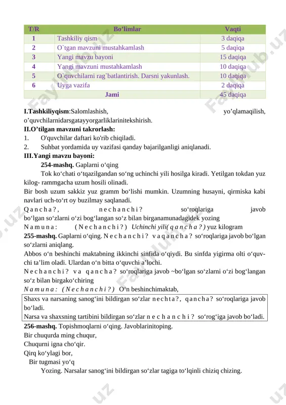 k tilidagi nutq tovushlarining talaffuzida talaffuz me’yorlariga rioya qila oladi, bo‘g‘in ko‘chirish qoidasiga rioya qila oladi, mavzuga oid so‘zlarni og‘zaki va yozma nutqda qo‘llay oladi, tinish belgilarini to‘g‘ri qo‘llay oladi. metod:suhbat, tushuntirish,”savol-javob” metodi,”rasmli boshqotirma”, “eng vijdonli o’quvchi” o’yinlari. shakl:jamoa,guruhda ishlash,hamma o’zi uchun. jihoz:darslik,rangli ko’rgazmalar,harakatli ko’rgazmalar,tarqatma testlar,plakatlar. nazorat:o’quvchilarning darsda faolligi kuzatilib,hisobga olib boriladi. baholash:o’quvchilar bilimi reyting mezonlari asosida baholanib,dars oxirida e’lon qilinadi. darsning borishi. t/r bo’limlar vaqti 1 tashkiliy qism 3 daqiqa 2 o`tgan mavzuni mustahkamlash 5 daqiqa 3 yangi mavzu bayoni 15 daqiqa 4 yangi mavzuni mustahkamlash 10 daqiqa 5 o`quvchilarni rag`batlantirish. darsni yakunlash. 10 daqiqa 6 uyga vazifa 2 daqiqa jami 45 daqiqa i.tashkiliyqism:salomlashish, yo’qlamaqilish, o’quvchilarnidarsgatayyorgarliklarinitekshirish. ii.o’tilgan mavzuni takrorlash: 1. o'quvchilar daftari ko'rib chiqiladi. 2. suhbat yordamida uy vazifasi qanday bajarilganligi aniqlanadi. iii.yangi mavzu bayoni: 254-mashq. gaplarni o‘qing tok ko‘chati o‘tqazilgandan so‘ng uchinchi yili hosilga kiradi. yetilgan tokdan yuz kilog- rammgacha uzum hosili olinadi. bir bosh uzum sakkiz yuz …