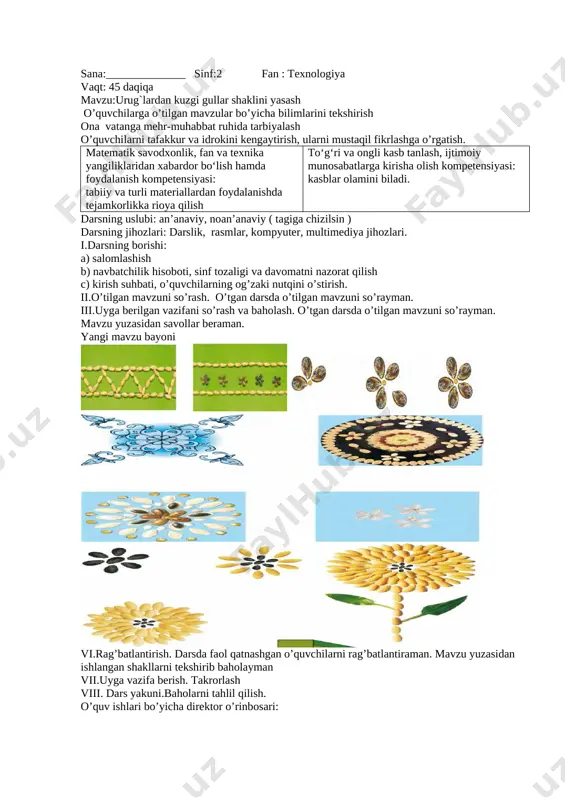yaxshiroq, chiroyliroq, tartibli bajarishga harakat qiling. 10. dars davomida yaroqsiz holatga kelgan ish anjomlari to‘g‘risida o‘qituvchingizni xabardor qiling. 11. ishni tugatishingiz bilan ish o‘rningizni tezda tozalab, tartibli qilib qo‘ying .v. yangi mavzuni mustahkamlash. o’quvchilar bilan mavzu bo’yicha savol-javob o’tkazish igna bilan ishlash qoidalari 1. ignani ishlatib bo‘lgach, maxsus yostiqchaga sanchib qo‘ying. 2. ignani hech qachon og‘zingizga solmang. 3. ortiqcha ignalarni maxsus igna idishda saqlang. 4. ishdan oldin va ishdan keyin ignalarni sanab ko‘ring, yetishmagan ignalarni, albatta, toping. vi.rag’batlantirish. darsda faol qatnashgan o’quvchilarni rag’batlantiraman. mavzu yuzasidan ishlangan shakllarni tekshirib baholayman vii.uyga vazifa berish. takrorlash viii. dars yakuni.baholarni tahlil qilish. o’quv ishlari bo’yicha direktor o’rinbosari: sana:______________ sinf:2 fan : texnologiya vaqt: 45 daqiqa mavzu:urug`lardan kuzgi gullar shaklini yasash o’quvchilarga o’tilgan mavzular bo’yicha bilimlarini tekshirish ona vatanga mehr-muhabbat ruhida tarbiyalash o’quvchilarni tafakkur va idrokini kengaytirish, ularni mustaqil fikrlashga o’rgatish. matematik savodxonlik, fan va texnika yangiliklaridan xabardor bo‘lish hamda foydalanish kompetensiyasi: tabiiy va turli …