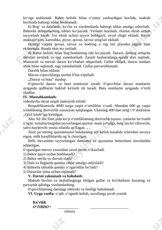 di. b) bog‘ va dalalarda, ko'cha va xiyobonlarda bahorgi ishlar amalga oshiriladi. bahorda dehqonlarning ishlari ko‘payadi. yerlami haydash, ekinlar ekish uchun tayyorlash kerak. yer ekish uchun tayyor bomgach, avval chigit ekiladi. keyin makkajo‘xori, kartoshka, piyoz, qovun, tarvuz urug'lari ekiladi. hozirgi vaqtda qovun, tarvuz va bodring u rug lari plyonka tagida ham ekilmoqda. bunda ekin tez yetiladi. d) bahor kelishi bilan bog‘bonlarning ishi ko‘payadi. daraxt- larning ortiqcha shoxlari kesiladi va tagi yumshatiladi. zararli hasharotlarga qarshi dori sepiladi. manzarali va mevali daraxt ko‘chatlari ohqaziladi. gullar ekiladi, daraxt tanalari ohak bilan oqlanadi, tagi yumshatiladi. gullar parvarishlanadi. darslik bilan ishlash. mavzu o'quvchilarga navbat b'lan o'qitiladi. „daraxt va buta“ mashqi. 0‘qituvchi daraxt va buta nomlarini aytadi. 0‘quvchilar daraxt nomlarini aytganda qoblarini bakfa# ko'tarib tik turadi. buta nomlarini aytganda o‘tirib oladilar. iv. mustahkamlash: [bookmark: bookmark42]videolavha ekran orqali namoyish etiladi. respublikamizda 4000 turga yaqin o‘siniliklar o‘sadi. shundan 600 ga yaqin o'simlikning dorivorlik xususiyati aniqlangan. ularning 400 dan …