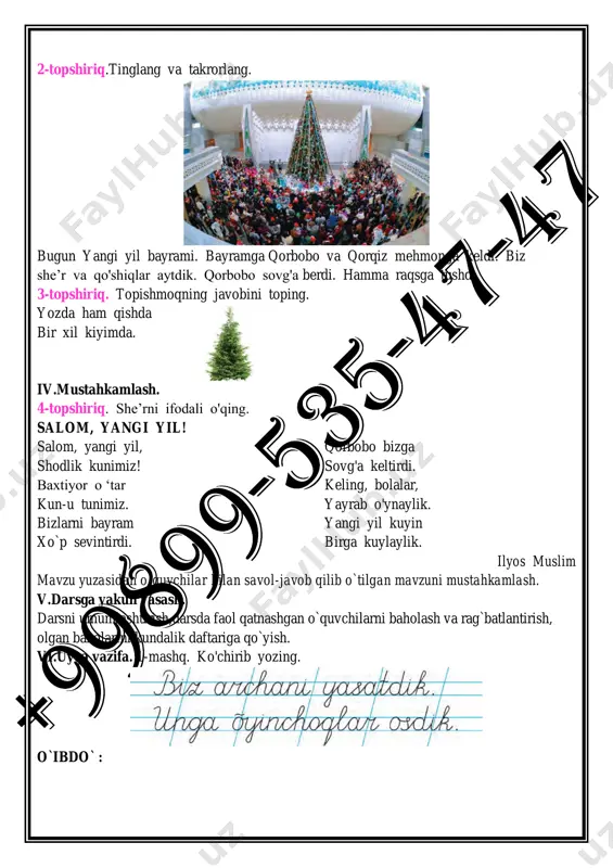 lashing. 2-topshiriq.tinglang va takrorlang. bugun yangi yil bayrami. bayramga qorbobo va qorqiz mehmonga keldi. biz she’r va qo'shiqlar aytdik. qorbobo sovg'a berdi. hamma raqsga tushdi. 3-topshiriq. topishmoqning javobini toping. yozda ham qishda bir xil kiyimda. iv.mustahkamlash. 4-topshiriq. she’rni ifodali o'qing. salom, yangi yil! salom, yangi yil, shodlik kunimiz! baxtiyor o ‘tar kun-u tunimiz. bizlarni bayram xo`p sevintirdi. qorbobo bizga sovg'a keltirdi. keling, bolalar, yayrab o'ynaylik. yangi yil kuyin birga kuylaylik. ilyos muslim mavzu yuzasidan o`quvchilar bilan savol-javob qilib o`tilgan mavzuni mustahkamlash. v.darsga yakun yasash. darsni umumlashtirish,darsda faol qatnashgan o`quvchilarni baholash va rag`batlantirish, olgan baholarini kundalik daftariga qo`yish. vi.uyga vazifa. 1-mashq. ko'chirib yozing. o`ibdo` : sana:______________ 34-darsning mavzusi: yangi yil. darsning ta`limiy maqsadi: yangi yil bayramiga doir bilimlarni mustahkamlash. mustaqil fikrlashga o`rgatish,fikrini og`zaki tarzda aniq va tushunarli bayon qila olish komunikativ kompetensiyalarini shakllantirish. darsning tarbiyaviy maqsadi:o`quvchilarni tartiblilikka o`rgatish,o`zaro hurmat,bir-biriga yordam berishni tarbiyalash, tinglash, sozlashish ,yozish jarayonida to`g`ri o`tirish qoidalariga rioya qilishni …